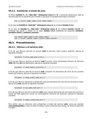 Joel Barrios Dueñas                                             Configuración de Servidores con GNU/Linux


48.2.1. Instalación a través de yum.

Si utiliza CentOS 5 y 6 o Red Hat™ Enterprise Linux 5 o 6, y versiones posteriores, sólo se
necesita ejecutar lo siguiente para instalar o actualizar el equipamiento lógico necesario:

         yum -y install samba samba-client samba-common


En el caso de CentOS 6 y Red Hat™ Enterprise Linux 6, se instalará Samba 3.5.4.

En el caso de CentOS 5 y Red Hat™ Enterprise Linux 5, se instalará Samba 3.0.33, sin
embargo hay opción a utilizar en su lugar Samba 3.5.4 instalando los paquetes samba3x,
samba3x-client y samba3x-common.

         yum remove samba samba-client samba-common
         yum -y install samba3x samba-client3x samba-common3x


48.3. Procedimientos.

48.3.1. SELinux y el servicio smb.

A fin de que SELinux permita al servicio smb la escritura como usuario anónimo, ejecute el
siguiente mandato:

         setsebool -P allow_smbd_anon_write 1


A fin de que SELinux permita al servicio smb funcionar como Controlador Primario de Dominio
(PDC, Primary Domain Controler), ejecute el siguiente mandato:

         setsebool -P samba_domain_controller 1


A fin de que SELinux permita al servicio smb compartir los directorios de inicio de los usuarios
locales del sistema, ejecute el siguiente mandato:

         setsebool -P samba_enable_home_dirs 1


A fin de que SELinux desactive la protección para los directorios de inicio de los usuarios a través
del servicio smb, ejecute el siguiente mandato:

         setsebool -P use_samba_home_dirs 1


A fin de que SELinux permita al servicio smb crear nuevos directorios de inicio para los usuarios a
través de PAM (operación común en Controladores Primarios de Dominio), ejecute el siguiente
mandato:

         setsebool -P samba_create_home_dirs 1


Para definir que un directorio será compartido a través del servicio smb, como por ejemplo
/var/samba/publico, y que se debe considerar como contenido tipo Samba, se utiliza el siguiente
mandato:


                                                 376
 