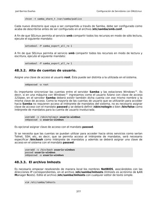 Joel Barrios Dueñas                                             Configuración de Servidores con GNU/Linux


         chcon -t samba_share_t /var/samba/publico


Cada nuevo directorio que vaya a ser compartido a través de Samba, debe ser configurado como
acaba de describirse antes de ser configurado en el archivo /etc/samba/smb.conf.

A fin de que SELinux permita al servicio smb compartir todos los recursos en modo de sólo lectura,
ejecute el siguiente mandato:

         setsebool -P samba_export_all_ro 1


A fin de que SELinux permita al servicio smb compartir todos los recursos en modo de lectura y
escritura, ejecute el siguiente mandato:

         setsebool -P samba_export_all_rw 1


48.3.2. Alta de cuentas de usuario.

Asigne una clave de acceso al usuario root. Ésta puede ser distinta a la utilizada en el sistema.

         smbpasswd -a root


Es importante sincronizar las cuentas entre el servidor Samba y las estaciones Windows™. Es
decir, si en una máquina con Windows™ ingresamos como el usuario fulano con clave de acceso
123qwe, en el servidor Samba deberá existir también dicha cuenta con ese mismo nombre y la
misma clave de acceso. Como la mayoría de las cuentas de usuario que se utilizarán para acceder
hacia Samba no requieren acceso al intérprete de mandatos del sistema, no es necesario asignar
clave de acceso con el mandato passwd y se deberá definir /sbin/nologin o bien /bin/false como
intérprete de mandatos para la cuenta de usuario involucrada.

         useradd -s /sbin/nologin usuario-windows
         smbpasswd -a usuario-windows


Es opcional asignar clave de acceso con el mandato passwd.

Si se necesita que las cuentas se puedan utilizar para acceder hacia otros servicios como serían
Telnet, SSH, etc, es decir, que se permita acceso al intérprete de mandatos, será necesario
especificar /bin/bash como intérprete de mandatos y además se deberá asignar una clave de
acceso en el sistema con el mandato passwd:

         useradd -s /bin/bash usuario-windows
         passwd usuario-windows
         smbpasswd -a usuario-windows


48.3.3. El archivo lmhosts

Es necesario empezar resolviendo de manera local los nombres NetBIOS, asociándolos con las
direcciones IP correspondientes, en el archivo /etc/samba/lmhosts (lmhosts es acrónimo de LAN
Manager hosts). Edite el archivo /etc/samba/lmhosts con cualquier editor de texto simple.

         vim /etc/samba/lmhosts


                                                377
 