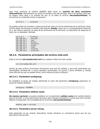 Joel Barrios Dueñas                                             Configuración de Servidores con GNU/Linux


Para fines prácticos el nombre NetBIOS debe tener un máximo de doce caracteres
alfanuméricos. Normalmente se utiliza el nombre corto del servidor, bien o el nombre corto que
se asigno como alias a la interfaz de red. Si se edita el archivo /etc/samba/lmhosts, se
encontrará un contenido similar al siguiente:

         127.0.0.1       localhost


Se pueden añadir los nombres y direcciones IP de cada uno de los anfitriones de la red local. Como
mínimo debe encontrarse el nombre del anfitrión Samba, junto con su correspondiente dirección
IP, y, de manera opcional, el resto de los anfitriones de la red local. La separación de espacios se
hace con un tabulador. Ejemplo:

         127.0.0.1       localhost
         192.168.70.1     servidor
         192.168.70.2     joel
         192.168.70.3     blanca
         192.168.70.4     alejandro
         192.168.70.5     sergio
         192.168.70.6     isaac
         192.168.70.7     finanzas
         192.168.70.8     direccion


48.3.4. Parámetros principales del archivo smb.conf.

Edite el archivo /etc/samba/smb.conf con cualquier editor de texto simple.

         vim /etc/samba/smb.conf


Dentro de este archivo, encontrará información que será de utilidad, y que está comentada con
almohadillas (símbolo #), y varios ejemplos comentados con punto y coma (símbolo ;), siendo
estos últimos los que se pueden tomar como referencia para configurar.

48.3.4.1. Parámetro workgroup.

Se establece el grupo de trabajo definiendo el valor del parámetro workgroup asignando un
grupo de trabajo deseado:

         workgroup = MIGRUPO


48.3.4.2. Parámetro netbios name.

De manera opcional, se puede establecer con el parámetro netbios name otro nombre distinto
para el servidor, si acaso ésto fuese necesario, pero siempre tomando en cuenta que dicho nombre
deberá corresponder con el establecido en el archivo /etc/samba/lmhosts:

         netbios name = servidor


48.3.4.3. Parámetro server string.

Este parámetro es de carácter descriptivo. Puede utilizarse un comentario breve que de una
descripción del servidor.



                                                378
 