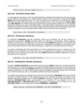 Joel Barrios Dueñas                                             Configuración de Servidores con GNU/Linux


         server string = Servidor Samba %v en %L


48.3.4.4. Parámetro hosts allow.

La seguridad es importante, y ésta se puede establecer estableciendo la lista de control de acceso,
la cual definirá qué máquinas, o redes, podrán acceder hacia el servidor. El parámetro hosts
allow sirve para determinar ésto. Si la red consiste en las máquinas con dirección IP desde
192.168.70.1 hasta 192.168.70.126, el rango de direcciones IP que se definirá en hosts allow
será 192.168.70. de modo tal que sólo se permitirá el acceso dichas máquinas. En el siguiente
ejemplo se definen las redes 192.168.70.0/24 y 192.168.37.0/24, definiendo los tres primeros
octetos de la dirección IP de red, así como cualquier dirección IP de la red 127.0.0.0/8 (retorno del
sistema o loopback), siendo necesario definir sólo el primer octeto de dicho segmento:

         hosts allow = 127., 192.168.70., 192.168.37.


48.3.4.5. Parámetro interfaces.

El parámetro interfaces permite establecer desde que interfaces de red del sistema se
escucharán peticiones. Samba ignorará todas las peticiones provenientes desde cualquier
interfaz, o dirección IP, sin especificar. Ésto es útil cuando Samba se ejecuta en un servidor que
sirve además de puerta de enlace para la red local, impidiendo se establezcan conexiones hacia
este servicio desde Internet, o bien fuera del bloque, o segmento, de direcciones de la red local.

Los valores aceptados para este parámetro es una lista, separada por comas, o espacios, con los
nombres de las interfaces (lo, eth0, eth1, etc.), y direcciones IP utilizada en una interfaz en
particular, con la máscara de sub-red en formato CIDR (Classless Inter-Domain Routing), es decir,
expresada en bits. Ejemplo:

         interfaces = lo, eth1, 192.168.70.254/25


48.3.5. Parámetro remote announce.

La opción remote announce se encarga de que el servicio nmbd se anuncie a si mismo de forma
periódica hacia una red en particular y un grupo de trabajo específico. Esto es particularmente útil
si se necesita que el servidor Samba aparezca en su propio grupo de trabajo, y otros grupos de
trabajo existentes en la red de área local. El grupo de trabajo de destino puede estar en donde
sea, mientras exista una ruta, y sea posible la difusión exitosa de paquetes.

Los valores que pueden ser utilizados son direcciones IP de difusión (broadcast) de la red utilizada
(es decir la última dirección IP del segmento de red) y/o nombres de grupos de trabajo. En el
siguiente ejemplo se define que el servidor Samba se anuncie a través de las direcciones IP de
difusión 192.168.70.127 (que corresponde a la dirección IP de difusión de la red
192.168.70.0/25) y 192.168.2.255 (que corresponde a la dirección IP de difusión de la red
192.168.2.0/24) y hacia los grupos de trabajo DOMINIO1 y DOMINIO2.

         remote announce = 192.168.70.127/DOMINIO1, 192.168.2.255/DOMINIO2




                                                379
 