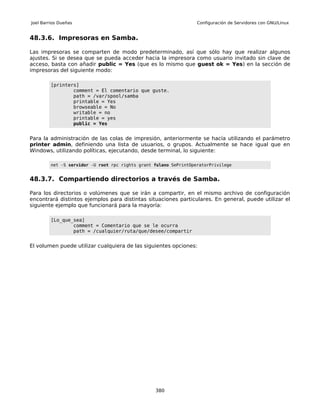 Joel Barrios Dueñas                                                Configuración de Servidores con GNU/Linux


48.3.6. Impresoras en Samba.

Las impresoras se comparten de modo predeterminado, así que sólo hay que realizar algunos
ajustes. Si se desea que se pueda acceder hacia la impresora como usuario invitado sin clave de
acceso, basta con añadir public = Yes (que es lo mismo que guest ok = Yes) en la sección de
impresoras del siguiente modo:

         [printers]
                 comment = El comentario que guste.
                 path = /var/spool/samba
                 printable = Yes
                 browseable = No
                 writable = no
                 printable = yes
                 public = Yes


Para la administración de las colas de impresión, anteriormente se hacía utilizando el parámetro
printer admin, definiendo una lista de usuarios, o grupos. Actualmente se hace igual que en
Windows, utilizando políticas, ejecutando, desde terminal, lo siguiente:

         net -S servidor -U root rpc rights grant fulano SePrintOperatorPrivilege


48.3.7. Compartiendo directorios a través de Samba.

Para los directorios o volúmenes que se irán a compartir, en el mismo archivo de configuración
encontrará distintos ejemplos para distintas situaciones particulares. En general, puede utilizar el
siguiente ejemplo que funcionará para la mayoría:

         [Lo_que_sea]
                 comment = Comentario que se le ocurra
                 path = /cualquier/ruta/que/desee/compartir


El volumen puede utilizar cualquiera de las siguientes opciones:




                                                  380
 
