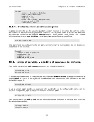 Joel Barrios Dueñas                                             Configuración de Servidores con GNU/Linux


         [datos]
                      comment = Directorio de Datos
                      path = /var/samba/datos
                      guest ok = Yes
                      read only = Yes
                      write list = fulano, administrador
                      directory mask = 0755
                      create mask = 0644


48.3.7.1. Ocultando archivos que inician con punto.

Es poco conveniente que los usuarios puedan acceder, notando la presencia de archivos ocultos
del sistema, es decir archivos cuyo nombre comienza con un punto, como es el caso del directorio
de inicio del usuario en el servidor Samba (.bashrc, .bash_profile, .bash_history, etc.). Puede
utilizarse el parámetro hide dot files, con el valor Yes, para mantenerlos ocultos.

         hide dot files = Yes


Este parámetro es particularmente útil para complementar la configuración de los directorios
personales de los usuarios.

         [homes]
            comment = Home Directories
            browseable = no
            writable = yes
            hide dot files = Yes


48.4. Iniciar el servicio, y añadirlo al arranque del sistema.
Para iniciar los servicios nmb y smb por primera vez realice lo siguiente:

         service nmb start
         service smb start


Si realiza algún cambio en la configuración del parámetro netbios name, es necesario reiniciar el
servicio nmb, el cual es el encargado de proveer el servidor de nombres para los clientes a través
de NetBIOS sobre IP.

         service nmb restart


Si va a aplicar algún cambio en cualquier otro parámetro de la configuración, como son los
recursos compartidos, sólo es necesario reiniciar el servicio smb:

         service smb restart


Para que los servicios nmb y smb inicien automáticamente junto con el sistema, sólo utilice los
dos siguientes mandato:

         chkconfig nmb on
         chkconfig smb on




                                                   382
 