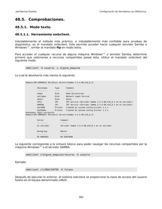 Joel Barrios Dueñas                                                           Configuración de Servidores con GNU/Linux


48.5. Comprobaciones.

48.5.1. Modo texto.

48.5.1.1. Herramienta smbclient.

Indudablemente el método más práctico, e indudablemente más confiable para pruebas de
diagnóstico, es el mandato smbclient. Este permite acceder hacía cualquier servidor Samba o
Windows™, similar al mandato ftp en modo texto.

Para acceder al cualquier recurso de alguna máquina Windows™ o servidor Samba, determine
primero que volúmenes o recursos compartidos posee ésta. Utilice el mandato smbclient del
siguiente modo:

         smbclient -U usuario -L alguna_maquina


Lo cual le devolvería más menos lo siguiente:

         Domain=[MI-DOMINIO] OS=[Unix] Server=[Samba 3.5.4-68.el6_0.2]

                      Sharename     Type       Comment
                      ---------     ----       -------
                      homes         Disk       Home Directories
                      netlogon      Disk       Network Logon Service
                      datos         Disk       datos
                      IPC$          IPC        IPC Service (Servidor Samba 3.5.4-68.el6_0.2 en mi-servidor)
                      ADMIN$        IPC        IPC Service (Servidor Samba 3.5.4-68.el6_0.2 en mi-servidor)
                      epl5900       Printer    Created by system-config-printer 1.2.x
                   hp2550bw         Printer  Created by system-config-printer 1.2.x
         Anonymous login successful
         Domain=[MI-DOMINIO] OS=[Unix] Server=[Samba 3.5.4-68.el6_0.2]

                      Server               Comment
                      ---------            -------
                      mi-servidor          Servidor Samba 3.5.4-68.el6_0.2 en mi-servidor


                      Workgroup            Master
                      ---------            -------
                      MI-DOMINIO           MI-SERVIDOR



La siguiente corresponde a la sintaxis básica para poder navegar los recursos compartidos por la
máquina Windows™ o el servidor SAMBA:

         smbclient //alguna_maquina/recurso -U usuario


Ejemplo:

         smbclient //LINUX/DATOS -U fulano


Después de ejecutar lo anterior, el sistema solicitará se proporcione la clave de acceso del usuario
fulano en el equipo denominado LINUX.




                                                           383
 