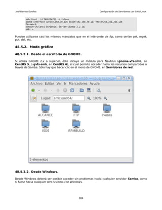 Joel Barrios Dueñas                                                Configuración de Servidores con GNU/Linux


         smbclient //LINUX/DATOS -U fulano
         added interface ip=192.168.70.126 bcast=192.168.70.127 nmask=255.255.255.128
         Password:
         Domain=[fulano] OS=[Unix] Server=[Samba 2.2.1a]
         smb: >


Pueden utilizarse casi los mismos mandatos que en el intérprete de ftp, como serían get, mget,
put, del, etc.

48.5.2. Modo gráfico

48.5.2.1. Desde el escritorio de GNOME.

Si utiliza GNOME 2.x o superior, éste incluye un módulo para Nautilus (gnome-vfs-smb, en
CentOS 5, o gvfs-smb, en CentOS 6), el cual permite acceder hacia los recursos compartidos a
través de Samba. Sólo hay que hacer clic en el menú de GNOME. en Servidores de red.




48.5.2.2. Desde Windows.

Desde Windows deberá ser posible acceder sin problemas hacia cualquier servidor Samba, como
si fuese hacia cualquier otro sistema con Windows.




                                                  384
 