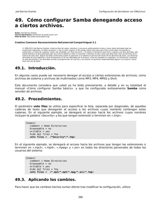 Joel Barrios Dueñas                                                                                        Configuración de Servidores con GNU/Linux



49. Cómo configurar Samba denegando acceso
a ciertos archivos.
Autor: Joel Barrios Dueñas
Correo electrónico: darkshram en gmail punto com
Sitio de Red: http://www.alcancelibre.org/


Creative Commons Reconocimiento-NoComercial-CompartirIgual 2.1

        © 1999-2011 Joel Barrios Dueñas. Usted es libre de copiar, distribuir y comunicar públicamente la obra y hacer obras derivadas bajo las
        condiciones siguientes: a) Debe reconocer y citar al autor original. b) No puede utilizar esta obra para fines comerciales (incluyendo su
        publicación, a través de cualquier medio, por entidades con fines de lucro). c) Si altera o transforma esta obra, o genera una obra derivada, sólo
        puede distribuir la obra generada bajo una licencia idéntica a ésta. Al reutilizar o distribuir la obra, tiene que dejar bien claro los términos de la
        licencia de esta obra. Alguna de estas condiciones puede no aplicarse si se obtiene el permiso del titular de los derechos de autor. Los derechos
        derivados de usos legítimos u otras limitaciones no se ven afectados por lo anterior. Licencia completa en castellano. La información contenida
        en este documento y los derivados de éste se proporcionan tal cual son y los autores no asumirán responsabilidad alguna si el usuario o lector
        hace mal uso de éstos.



49.1. Introducción.
En algunos casos puede ser necesario denegar el acceso a ciertas extensiones de archivos, como
archivos de sistema y archivos de multimedios como MP3, MP4, MPEG y DivX.

Este documento considera que usted ya ha leído previamente, a detalle y en su totalidad el
manual «Cómo configurar Samba básico». y que ha configurado exitosamente Samba como
servidor de archivos.

49.2. Procedimientos.
El parámetro veto files se utiliza para especificar la lista, separada por diagonales, de aquellas
cadenas de texto que denegarán el acceso a los archivos cuyos nombres contengan estas
cadenas. En el siguiente ejemplo, se denegará el acceso hacia los archivos cuyos nombres
incluyan la palabra «Security» y los que tengan extensión o terminen en «.tmp»:

            [homes]
               comment = Home Directories
               browseable = no
               writable = yes
               hide dot files = Yes
               veto files = /*Security*/*.tmp/


En el siguiente ejemplo, se denegará el acceso hacia los archivos que tengan las extensiones o
terminen en «.mp3», «.mp4», «.mpeg» y «.avi» en todos los directorios personales de todos los
usuarios del sistema:

            [homes]
               comment = Home Directories
               browseable = no
               writable = yes
               hide dot files = Yes
               veto files = /*.mp3/*.mp4/*.mpg/*.avi/*.tmp/


49.3. Aplicando los cambios.
Para hacer que los cambios hechos surtan efecto tras modificar la configuración, utilice:


                                                                                386
 