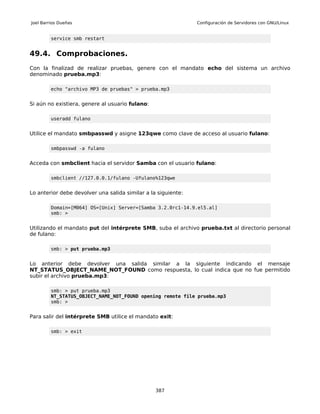 Joel Barrios Dueñas                                            Configuración de Servidores con GNU/Linux


         service smb restart


49.4. Comprobaciones.
Con la finalizad de realizar pruebas, genere con el mandato echo del sistema un archivo
denominado prueba.mp3:

         echo "archivo MP3 de pruebas" > prueba.mp3


Si aún no existiera, genere al usuario fulano:

         useradd fulano


Utilice el mandato smbpasswd y asigne 123qwe como clave de acceso al usuario fulano:

         smbpasswd -a fulano


Acceda con smbclient hacia el servidor Samba con el usuario fulano:

         smbclient //127.0.0.1/fulano -Ufulano%123qwe


Lo anterior debe devolver una salida similar a la siguiente:

         Domain=[M064] OS=[Unix] Server=[Samba 3.2.0rc1-14.9.el5.al]
         smb: >


Utilizando el mandato put del intérprete SMB, suba el archivo prueba.txt al directorio personal
de fulano:

         smb: > put prueba.mp3


Lo anterior debe devolver una salida similar a la siguiente indicando el mensaje
NT_STATUS_OBJECT_NAME_NOT_FOUND como respuesta, lo cual indica que no fue permitido
subir el archivo prueba.mp3:

         smb: > put prueba.mp3
         NT_STATUS_OBJECT_NAME_NOT_FOUND opening remote file prueba.mp3
         smb: >


Para salir del intérprete SMB utilice el mandato exit:

         smb: > exit




                                                 387
 