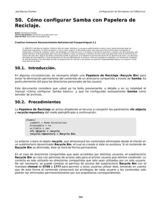 Joel Barrios Dueñas                                                                                        Configuración de Servidores con GNU/Linux



50. Cómo configurar Samba con Papelera de
Reciclaje.
Autor: Joel Barrios Dueñas
Correo electrónico: darkshram en gmail punto com
Sitio de Red: http://www.alcancelibre.org/


Creative Commons Reconocimiento-NoComercial-CompartirIgual 2.1

        © 1999-2011 Joel Barrios Dueñas. Usted es libre de copiar, distribuir y comunicar públicamente la obra y hacer obras derivadas bajo las
        condiciones siguientes: a) Debe reconocer y citar al autor original. b) No puede utilizar esta obra para fines comerciales (incluyendo su
        publicación, a través de cualquier medio, por entidades con fines de lucro). c) Si altera o transforma esta obra, o genera una obra derivada, sólo
        puede distribuir la obra generada bajo una licencia idéntica a ésta. Al reutilizar o distribuir la obra, tiene que dejar bien claro los términos de la
        licencia de esta obra. Alguna de estas condiciones puede no aplicarse si se obtiene el permiso del titular de los derechos de autor. Los derechos
        derivados de usos legítimos u otras limitaciones no se ven afectados por lo anterior. Licencia completa en castellano. La información contenida
        en este documento y los derivados de éste se proporcionan tal cual son y los autores no asumirán responsabilidad alguna si el usuario o lector
        hace mal uso de éstos.



50.1. Introducción.
En algunas circunstancias, es necesario añadir una Papelera de Reciclaje (Recycle Bin) para
evitar la eliminación permanente del contenido de un directorio compartido a través de Samba. Es
particularmente útil para los directorios personales de los usuario.

Este documento considera que usted ya ha leído previamente, a detalle y en su totalidad el
manual «Cómo configurar Samba básico». y que ha configurado exitosamente Samba como
servidor de archivos.

50.2. Procedimientos
La Papelera de Reciclaje se activa añadiendo al recurso a compartir los parámetros vfs objects
y recycle:repository del modo ejemplificado a continuación:

            [homes]
               comment = Home Directories
               browseable = no
               writable = yes
               vfs objects = recycle
               recycle:repository = Recycle Bin


Lo anterior creara el objeto recycle, que almacenará los contenidos eliminados desde el cliente en
un subdirectorio denominado Recycle Bin, el cual es creado si éste no existiera. Si el contenido de
Recycle Bin es eliminado, éste se hará de forma permanente.

En el caso de directorios compartidos que sean accedidos por distintos usuarios, el subdirectorio
Recycle Bin se crea con permisos de acceso solo para el primer usuario que elimine contenido. Lo
correcto es solo utilizarlo en directorios compartidos que solo sean utilizados por un solo usuario.
De ser necesario, se puede cambiar el permiso de acceso del subdirectorio Recycle Bin con el
mandato chmod de 0700 a 1777 para permitir a otros usuarios utilizar éste, tomando en cuenta
que de esta forma el contenido conservará los privilegios de cada usuario y los contenidos solo
podrán ser eliminados permanentemente por sus propietarios correspondientes.




                                                                                388
 