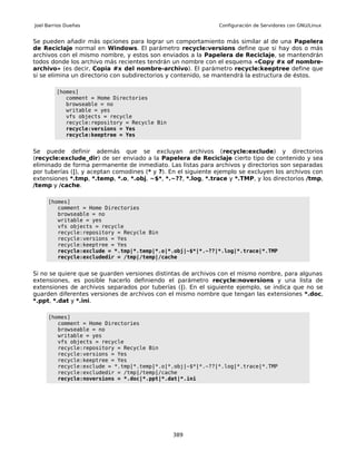 Joel Barrios Dueñas                                            Configuración de Servidores con GNU/Linux


Se pueden añadir más opciones para lograr un comportamiento más similar al de una Papelera
de Reciclaje normal en Windows. El parámetro recycle:versions define que si hay dos o más
archivos con el mismo nombre, y estos son enviados a la Papelera de Reciclaje, se mantendrán
todos donde los archivo más recientes tendrán un nombre con el esquema «Copy #x of nombre-
archivo» (es decir, Copia #x del nombre-archivo). El parámetro recycle:keeptree define que
si se elimina un directorio con subdirectorios y contenido, se mantendrá la estructura de éstos.

         [homes]
            comment = Home Directories
            browseable = no
            writable = yes
            vfs objects = recycle
            recycle:repository = Recycle Bin
            recycle:versions = Yes
            recycle:keeptree = Yes


Se puede definir además que se excluyan archivos (recycle:exclude) y directorios
(recycle:exclude_dir) de ser enviado a la Papelera de Reciclaje cierto tipo de contenido y sea
eliminado de forma permanente de inmediato. Las listas para archivos y directorios son separadas
por tuberías (|), y aceptan comodines (* y ?). En el siguiente ejemplo se excluyen los archivos con
extensiones *.tmp, *.temp, *.o, *.obj, ~$*, *.~??, *.log, *.trace y *.TMP, y los directorios /tmp,
/temp y /cache.

     [homes]
        comment = Home Directories
        browseable = no
        writable = yes
        vfs objects = recycle
        recycle:repository = Recycle Bin
        recycle:versions = Yes
        recycle:keeptree = Yes
        recycle:exclude = *.tmp|*.temp|*.o|*.obj|~$*|*.~??|*.log|*.trace|*.TMP
        recycle:excludedir = /tmp|/temp|/cache


Si no se quiere que se guarden versiones distintas de archivos con el mismo nombre, para algunas
extensiones, es posible hacerlo definiendo el parámetro recycle:noversions y una lista de
extensiones de archivos separados por tuberías (|). En el siguiente ejemplo, se indica que no se
guarden diferentes versiones de archivos con el mismo nombre que tengan las extensiones *.doc,
*.ppt, *.dat y *.ini.

     [homes]
        comment = Home Directories
        browseable = no
        writable = yes
        vfs objects = recycle
        recycle:repository = Recycle Bin
        recycle:versions = Yes
        recycle:keeptree = Yes
        recycle:exclude = *.tmp|*.temp|*.o|*.obj|~$*|*.~??|*.log|*.trace|*.TMP
        recycle:excludedir = /tmp|/temp|/cache
        recycle:noversions = *.doc|*.ppt|*.dat|*.ini




                                               389
 