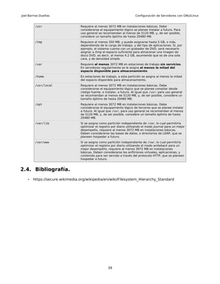 Joel Barrios Dueñas                                                    Configuración de Servidores con GNU/Linux


         /usr                    Requiere al menos 3072 MB en instalaciones básicas. Debe
                                 considerarse el equipamiento lógico se planee instalar a futuro. Para
                                 uso general se recomiendan al menos de 5120 MB, y, de ser posible,
                                 considere un tamaño óptimo de hasta 20480 MB.
         /tmp                    Requiere al menos 350 MB, y puede asignarse hasta 5 GB, o más,
                                 dependiendo de la carga de trabajo, y del tipo de aplicaciones. Si, por
                                 ejemplo, el sistema cuenta con un grabador de DVD, será necesario
                                 asignar a /tmp el espacio suficiente para almacenar una imagen de
                                 disco DVD, es decir, al menos 4.2 GB, asumiendo que es de una sola
                                 cara, y de densidad simple.
         /var                    Requiere al menos 3072 MB en estaciones de trabajo sin servicios.
                                 En servidores regularmente se le asigna al menos la mitad del
                                 espacio disponible para almacenamiento.
         /home                   En estaciones de trabajo, a esta partición se asigna al menos la mitad
                                 del espacio disponible para almacenamiento.
         /usr/local              Requiere al menos 3072 MB en instalaciones básicas. Debe
                                 considerarse el equipamiento lógico que se planee compilar desde
                                 código fuente, e instalar, a futuro. Al igual que /usr, para uso general
                                 se recomiendan al menos de 5120 MB, y, de ser posible, considere un
                                 tamaño óptimo de hasta 20480 MB.
         /opt                    Requiere al menos 3072 MB en instalaciones básicas. Debe
                                 considerarse el equipamiento lógico de terceros que se planee instalar
                                 a futuro. Al igual que /usr, para uso general se recomiendan al menos
                                 de 5120 MB, y, de ser posible, considere un tamaño óptimo de hasta
                                 20480 MB.
         /var/lib                Si se asigna como partición independiente de /var, lo cual permitiría
                                 optimizar el registro por diario utilizando el modo journal para un mejor
                                 desempeño, requiere al menos 3072 MB en instalaciones básicas.
                                 Deben considerarse las bases de datos, o directorios de LDAP, que se
                                 planeen hospedar a futuro.
         /var/www                Si se asigna como partición independiente de /var, lo cual permitiría
                                 optimizar el registro por diario utilizando el modo writeback para un
                                 mejor desempeño, requiere al menos 3072 MB en instalaciones
                                 básicas. Deben considerarse los anfitriones virtuales, aplicaciones, y
                                 contenido para ser servido a través del protocolo HTTP, que se planeen
                                 hospedar a futuro.


2.4. Bibliografía.
    •   https://secure.wikimedia.org/wikipedia/en/wiki/Filesystem_Hierarchy_Standard




                                                    39
 
