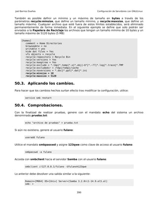 Joel Barrios Dueñas                                             Configuración de Servidores con GNU/Linux


También es posible definir un mínimo y un máximo de tamaño en bytes a través de los
parámetros recycle:minsize, que define un tamaño mínimo, y recycle:maxsize, que define un
tamaño máximo. Cualquier archivo que esté fuera de estos límites establecidos, será eliminado
permanentemente de forma inmediata. En el siguiente ejemplo se define que solo podrán ser
enviados a la Papelera de Reciclaje los archivos que tengan un tamaño mínimo de 10 bytes y un
tamaño máximo de 5120 bytes (5 MB)

     [homes]
        comment = Home Directories
        browseable = no
        writable = yes
        hide dot files = Yes
        vfs objects = recycle
        recycle:repository = Recycle Bin
        recycle:versions = Yes
        recycle:keeptree = Yes
        recycle:exclude = *.tmp|*.temp|*.o|*.obj|~$*|*.~??|*.log|*.trace|*.TMP
        recycle:excludedir = /tmp|/temp|/cache
        recycle:noversions = *.doc|*.ppt|*.dat|*.ini
        recycle:minsize = 10
        recycle:maxsize = 5120


50.3. Aplicando los cambios.
Para hacer que los cambios hechos surtan efecto tras modificar la configuración, utilice:

         service smb restart


50.4. Comprobaciones.
Con la finalizad de realizar pruebas, genere con el mandato echo del sistema un archivo
denominado prueba.txt:

         echo "archivo de pruebas" > prueba.txt


Si aún no existiera, genere al usuario fulano:

         useradd fulano


Utilice el mandato smbpasswd y asigne 123qwe como clave de acceso al usuario fulano:

         smbpasswd -a fulano


Acceda con smbclient hacia el servidor Samba con el usuario fulano:

         smbclient //127.0.0.1/fulano -Ufulano%123qwe


Lo anterior debe devolver una salida similar a la siguiente:

         Domain=[M064] OS=[Unix] Server=[Samba 3.2.0rc1-14.9.el5.al]
         smb: >


                                                 390
 