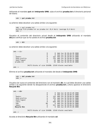 Joel Barrios Dueñas                                                  Configuración de Servidores con GNU/Linux


Utilizando el mandato put del intérprete SMB, suba el archivo prueba.txt al directorio personal
de fulano:

         smb: > put prueba.txt


Lo anterior debe devolver una salida similar a la siguiente:

         smb: > put prueba.txt
         putting file prueba.txt as prueba.txt (0,4 kb/s) (average 0,4 kb/s)
         smb: >


Visualice el contenido del directorio actual desde el intérprete SMB utilizando el mandato
dirpara verificar que se ha subido el archivo prueba.txt:

         smb: > dir


Lo anterior debe devolver una salida similar a la siguiente:

     smb: > dir
       .                                      D           0    Wed   Jun   18   20:44:39   2008
       ..                                     D           0    Wed   Jun   18   20:04:14   2008
       .bashrc                                H         124    Wed   Jun   18   20:04:14   2008
       .bash_profile                          H         176    Wed   Jun   18   20:04:14   2008
       .bash_logout                           H          24    Wed   Jun   18   20:04:14   2008
       prueba.txt                             A          19    Wed   Jun   18   20:44:39   2008

                       34173 blocks of size 524288. 12143 blocks available
     smb: >


Elimine el archivo prueba.txt utilizando el mandato del desde el intérprete SMB:

         smb: > del prueba.txt
         smb: >


Visualice de nuevo el contenido del directorio con el mandato dir, lo cual debe devolver una salida
similar a la siguiente donde ha desaparecido el archivo prueba.txt y ahora aparece el directorio
Recycle Bin:

     smb: > dir
       .                                      D           0    Wed   Jun   18   20:52:49   2008
       ..                                     D           0    Wed   Jun   18   20:04:14   2008
       .bashrc                                H         124    Wed   Jun   18   20:04:14   2008
       .bash_profile                          H         176    Wed   Jun   18   20:04:14   2008
       .bash_logout                           H          24    Wed   Jun   18   20:04:14   2008
       .zshrc                                 H         658    Wed   Jun   18   20:04:14   2008
       .kde                                  DH           0    Wed   Jun   18   20:04:14   2008
       .emacs                                 H         515    Wed   Jun   18   20:04:14   2008
       Recycle Bin                            D           0    Wed   Jun   18   20:52:49   2008

                       34173 blocks of size 524288. 12143 blocks available
     smb: >


Acceda al directorio Recycle Bin utilizando el mandato cd:


                                                  391
 