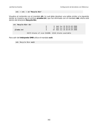 Joel Barrios Dueñas                                             Configuración de Servidores con GNU/Linux


         smb: > smb: > cd "Recycle Bin"


Visualice el contenido con el mandato dir, lo cual debe devolver una salida similar a la siguiente
donde se muestra que el archivo prueba.txt, que fue eliminado con el mandato del, ahora está
dentro del directorio Recycle Bin.

     smb: Recycle Bin> dir
       .                                     D          0   Wed Jun 18 20:52:49 2008
       ..                                    D          0   Wed Jun 18 20:52:49 2008
       prueba.txt                            A         19   Wed Jun 18 20:44:39 2008

                      34173 blocks of size 524288. 12141 blocks available


Para salir del intérprete SMB utilice el mandato exit:

         smb: Recycle Bin> exit




                                                 392
 