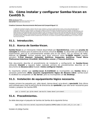 Joel Barrios Dueñas                                                                                        Configuración de Servidores con GNU/Linux



51. Cómo instalar y configurar Samba-Vscan en
CentOS 5.
Autor: Joel Barrios Dueñas
Correo electrónico: darkshram en gmail punto com
Sitio de Red: http://www.alcancelibre.org/


Creative Commons Reconocimiento-NoComercial-CompartirIgual 2.1

        © 1999-2011 Joel Barrios Dueñas. Usted es libre de copiar, distribuir y comunicar públicamente la obra y hacer obras derivadas bajo las
        condiciones siguientes: a) Debe reconocer y citar al autor original. b) No puede utilizar esta obra para fines comerciales (incluyendo su
        publicación, a través de cualquier medio, por entidades con fines de lucro). c) Si altera o transforma esta obra, o genera una obra derivada, sólo
        puede distribuir la obra generada bajo una licencia idéntica a ésta. Al reutilizar o distribuir la obra, tiene que dejar bien claro los términos de la
        licencia de esta obra. Alguna de estas condiciones puede no aplicarse si se obtiene el permiso del titular de los derechos de autor. Los derechos
        derivados de usos legítimos u otras limitaciones no se ven afectados por lo anterior. Licencia completa en castellano. La información contenida
        en este documento y los derivados de éste se proporcionan tal cual son y los autores no asumirán responsabilidad alguna si el usuario o lector
        hace mal uso de éstos.



51.1. Introducción.

51.2. Acerca de Samba-Vscan.
Samba-Vscan es un interesante módulo desarrollado por OpenAntivirus, como una prueba de
concepto de módulo para el sistema de archivos virtual de Samba. Su desarrollo aún está en fase
experimental, pero es lo suficientemente estable para el uso diario, con un mínimo de fallas.
Además de ClamAV, incluye soprote para otros antivirus como H+BEDV AntiVir (versión
servidor), F-Prot Daemon, Symantec AntiVirus, Kaspersky AntiVirus, Trend Micro
FileScanner/InterScan VirusWall, NAI/McAfee uvscan y F-Secure AntiVirus.

Este documento describe el procedimiento de instalación y configuración de Samba-Vscan
utilizando ClamAV y requiere haber realizado primero los procedimientos descritos en el
documento de Alcance Libre titulado «Cómo configurar Clamd».

Es importante señalar que samba-vscan 0.3.6cBeta5 es incompatible con Samba 3.2.x y
versiones posteriores (Nota usuarios equipamiento lógico de Alcance Libre: samba-vscan
0.3.6cBeta5 es compatible con AL Server, pero es incompatible con AL Desktop).

51.3. Instalación de equipamiento lógico necesario.
Instalar primero los paquetes gcc, glibc-devel, clamav-devel, pcre-devel y rpm-build. Este último
será utilizado para crear la estructura de directorios de rpmbuild y que solo serán necesarios para
instalar y preparar los fuentes RPM.

            yum -y install gcc glibc-devel rpm-build clamav-devel pcre-devel


51.4. Procedimientos.
Se debe descargar el paquete de fuentes de Samba de la siguiente forma:

            wget http://mirrors.kernel.org/centos/5/updates/SRPMS/samba-3.0.28-1.el5_2.1.src.rpm


Instalar el código fuente:




                                                                                393
 