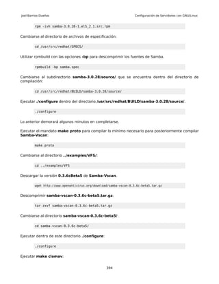 Joel Barrios Dueñas                                                Configuración de Servidores con GNU/Linux


         rpm -ivh samba-3.0.28-1.el5_2.1.src.rpm


Cambiarse al directorio de archivos de especificación:

         cd /usr/src/redhat/SPECS/


Utilizar rpmbuild con las opciones -bp para descomprimir los fuentes de Samba.

         rpmbuild -bp samba.spec


Cambiarse al subdirectorio samba-3.0.28/source/ que se encuentra dentro del directorio de
compilación:

         cd /usr/src/redhat/BUILD/samba-3.0.28/source/


Ejecutar ./configure dentro del directorio /usr/src/redhat/BUILD/samba-3.0.28/source/.

         ./configure


Lo anterior demorará algunos minutos en completarse.

Ejecutar el mandato make proto para compilar lo mínimo necesario para posteriormente compilar
Samba-Vscan:

         make proto


Cambiarse al directorio ../examples/VFS/:

         cd ../examples/VFS


Descargar la versión 0.3.6cBeta5 de Samba-Vscan.

         wget http://www.openantivirus.org/download/samba-vscan-0.3.6c-beta5.tar.gz


Descomprimir samba-vscan-0.3.6c-beta5.tar.gz:

         tar zxvf samba-vscan-0.3.6c-beta5.tar.gz


Cambiarse al directorio samba-vscan-0.3.6c-beta5/:

         cd samba-vscan-0.3.6c-beta5/


Ejecutar dentro de este directorio ./configure:

         ./configure


Ejecutar make clamav:


                                                  394
 