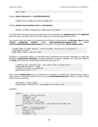 Joel Barrios Dueñas                                             Configuración de Servidores con GNU/Linux


         make clamav


Instalar vscan-clamav.so en /usr/lib/samba/vfs/:

         install vscan-clamav.so /usr/lib/samba/vfs/


Instalar clamav/vscan-clamav.conf en /etc/samba/:

         install -m 0644 clamav/vscan-clamav.conf /etc/samba/


Es importante mencionar que el procedimiento de compilación de samba-vscan debe repetirse
cada vez que se actualice Samba, de otra manera este servicio dejará de funcionar.

Si se siguió al pie de la letra la configuración de Clamd en el documento de Alcance Libre titulado
«Cómo        configurar       Clamd»,       editar    /etc/samba/vscan-clamav.conf     y     definir
/var/run/clamd.localhost/clamd.sock como zócalo en el parámetro clamd socket name.

   ; socket name of clamd (default: /var/run/clamd). Setting will be ignored if
   ; libclamav is used
   clamd socket name = /var/run/clamd


También es importante definir un directorio para cuarentena de archivos infectados a través del
parámetro quarantine directory. La recomendación es utilizar cualquier otro directorio distinto
de /tmp y que haya sido creado específicamente para este fin.

         ; where to put infected files - you really want to change this!
         quarantine directory = /tmp
         ; prefix for files in quarantine
         quarantine prefix = vir-


Para utilizar samba-vscan en la configuración de Samba, se añaden las siguientes dos líneas a
cada recurso compartido, definido en el archivo /etc/samba/smb.conf, donde se desee utilizar
protección con antivirus:

         vfs object = vscan-clamav
         vscan-clamav: config-file = /etc/samba/vscan-clamav.conf


Ejemplos:

         [homes]
                 comment = Home Directories
                 browseable = yes
                 writable = yes
                 hide dot files = Yes
                 vfs object = vscan-clamav
                 vscan-clamav: config-file = /etc/samba/vscan-clamav.conf
         [publico]
                 comment = Directorio público
                 path = /var/samba/publico
                 writable = no
                 printable = no
                 browseable = yes



                                                395
 