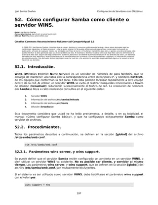 Joel Barrios Dueñas                                                                                        Configuración de Servidores con GNU/Linux



52. Cómo configurar Samba como cliente o
servidor WINS.
Autor: Joel Barrios Dueñas
Correo electrónico: darkshram en gmail punto com
Sitio de Red:http://www.alcancelibre.org/


Creative Commons Reconocimiento-NoComercial-CompartirIgual 2.1

        © 1999-2011 Joel Barrios Dueñas. Usted es libre de copiar, distribuir y comunicar públicamente la obra y hacer obras derivadas bajo las
        condiciones siguientes: a) Debe reconocer y citar al autor original. b) No puede utilizar esta obra para fines comerciales (incluyendo su
        publicación, a través de cualquier medio, por entidades con fines de lucro). c) Si altera o transforma esta obra, o genera una obra derivada, sólo
        puede distribuir la obra generada bajo una licencia idéntica a ésta. Al reutilizar o distribuir la obra, tiene que dejar bien claro los términos de la
        licencia de esta obra. Alguna de estas condiciones puede no aplicarse si se obtiene el permiso del titular de los derechos de autor. Los derechos
        derivados de usos legítimos u otras limitaciones no se ven afectados por lo anterior. Licencia completa en castellano. La información contenida
        en este documento y los derivados de éste se proporcionan tal cual son y los autores no asumirán responsabilidad alguna si el usuario o lector
        hace mal uso de éstos.



52.1. Introducción.
WINS (Windows Internet Name Service) es un servidor de nombres de para NetBIOS, que se
encarga de mantener una tabla con la correspondencia entre direcciones IP, y nombres NetBIOS,
de los equipos que conforman la red local. Esta lista permite localizar rápidamente a otro equipo
dentro de la red. Al utilizar un servidor WINS se evita el realizar búsquedas innecesarias a través
de difusión (broadcast) reduciendo sustancialmente el tráfico de red. La resolución de nombres
em Sambase lleva a cabo realizando consultas en el siguiente orden:

           1.       Servidor WINS
           2.       Información del archivo /etc/samba/lmhosts
           3.       Información del archivo /etc/hosts
           4.       Difusión (broadcast)


Este documento considera que usted ya ha leído previamente, a detalle, y en su totalidad, el
manual «Cómo configurar Samba básico». y que ha configurado exitosamente Samba como
servidor de archivos.

52.2. Procedimientos.
Todos los parámetros descritos a continuación, se definen en la sección [global] del archivo
/etc/samba/smb.conf.

            vim /etc/samba/smb.conf


52.2.1. Parámetros wins server, y wins support.

Se puede definir que el servidor Samba recién configurado se convierta en un servidor WINS, o
bien utilizar un servidor WINS ya existente. No es posible ser cliente, y servidor al mismo
tiempo. Los parámetros wins server, y wins support, que se definen en la sección [global] del
archivo /etc/samba/smb.conf, son mutuamente excluyentes.

Si el sistema va ser utilizado como servidor WINS, debe habilitarse el parámetro wins support
con el valor yes:

            wins support = Yes


                                                                                397
 