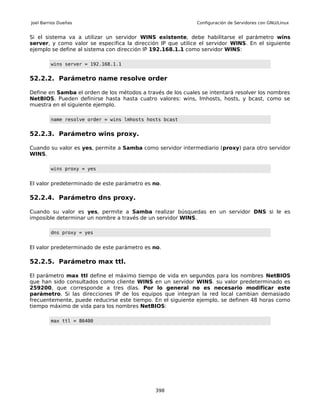 Joel Barrios Dueñas                                          Configuración de Servidores con GNU/Linux


Si el sistema va a utilizar un servidor WINS existente, debe habilitarse el parámetro wins
server, y como valor se especifica la dirección IP que utilice el servidor WINS. En el siguiente
ejemplo se define al sistema con dirección IP 192.168.1.1 como servidor WINS:

         wins server = 192.168.1.1


52.2.2. Parámetro name resolve order

Define en Samba el orden de los métodos a través de los cuales se intentará resolver los nombres
NetBIOS. Pueden definirse hasta hasta cuatro valores: wins, lmhosts, hosts, y bcast, como se
muestra en el siguiente ejemplo.

         name resolve order = wins lmhosts hosts bcast


52.2.3. Parámetro wins proxy.

Cuando su valor es yes, permite a Samba como servidor intermediario (proxy) para otro servidor
WINS.

         wins proxy = yes


El valor predeterminado de este parámetro es no.

52.2.4. Parámetro dns proxy.

Cuando su valor es yes, permite a Samba realizar búsquedas en un servidor DNS si le es
imposible determinar un nombre a través de un servidor WINS.

         dns proxy = yes


El valor predeterminado de este parámetro es no.

52.2.5. Parámetro max ttl.

El parámetro max ttl define el máximo tiempo de vida en segundos para los nombres NetBIOS
que han sido consultados como cliente WINS en un servidor WINS. su valor predeterminado es
259200, que corresponde a tres días. Por lo general no es necesario modificar este
parámetro. Si las direcciones IP de los equipos que integran la red local cambian demasiado
frecuentemente, puede reducirse este tiempo. En el siguiente ejemplo, se definen 48 horas como
tiempo máximo de vida para los nombres NetBIOS:

         max ttl = 86400




                                              398
 