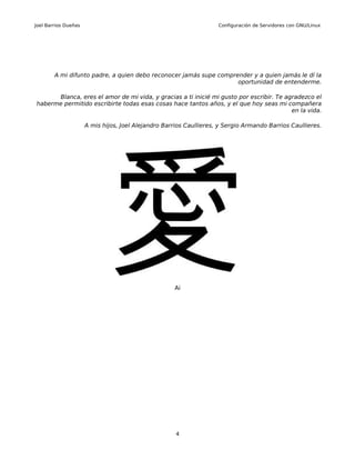 Joel Barrios Dueñas                                                  Configuración de Servidores con GNU/Linux




        A mi difunto padre, a quien debo reconocer jamás supe comprender y a quien jamás le dí la
                                                                    oportunidad de entenderme.

      Blanca, eres el amor de mi vida, y gracias a ti inicié mi gusto por escribir. Te agradezco el
haberme permitido escribirte todas esas cosas hace tantos años, y el que hoy seas mi compañera
                                                                                         en la vida.

                      A mis hijos, Joel Alejandro Barrios Caullieres, y Sergio Armando Barrios Caullieres.




                                                     Ai




                                                      4
 