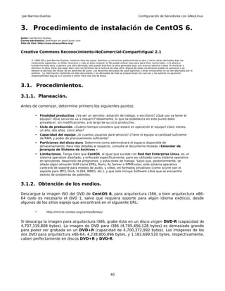 Joel Barrios Dueñas                                                                                     Configuración de Servidores con GNU/Linux



3. Procedimiento de instalación de CentOS 6.
Autor: Joel Barrios Dueñas
Correo electrónico: darkshram en gmail punto com
Sitio de Red: http://www.alcancelibre.org/



Creative Commons Reconocimiento-NoComercial-CompartirIgual 2.1

        © 1999-2011 Joel Barrios Dueñas. Usted es libre de copiar, distribuir y comunicar públicamente la obra y hacer obras derivadas bajo las
        condiciones siguientes: a) Debe reconocer y citar al autor original. b) No puede utilizar esta obra para fines comerciales. c) Si altera o
        transforma esta obra, o genera una obra derivada, sólo puede distribuir la obra generada bajo una licencia idéntica a ésta. Al reutilizar o
        distribuir la obra, tiene que dejar bien claro los términos de la licencia de esta obra. Alguna de estas condiciones puede no aplicarse si se
        obtiene el permiso del titular de los derechos de autor. Los derechos derivados de usos legítimos u otras limitaciones no se ven afectados por lo
        anterior. La información contenida en este documento y los derivados de éste se proporcionan tal cual son y los autores no asumirán
        responsabilidad alguna si el usuario o lector hace mal uso de éstos.



3.1. Procedimientos.

3.1.1. Planeación.

Antes de comenzar, determine primero los siguientes puntos:

           •   Finalidad productiva. ¿Va ser un servidor, estación de trabajo, o escritorio? ¿Qué uso va tener el
               equipo? ¿Que servicios va a requerir? Idealmente, lo que se establezca en este punto debe
               prevalecer, sin modificaciones, a lo largo de su ciclo productivo.
           •   Ciclo de producción. ¿Cuánto tiempo considera que estará en operación el equipo? ¿Seis meses,
               un año, dos años, cinco años?
           •   Capacidad del equipo. ¿A cuantos usuarios dará servicio? ¿Tiene el equipo la cantidad suficiente
               de RAM, y poder de procesamiento suficiente?
           •   Particiones del disco duro. Determine como administrará el espacio disponible de
               almacenamiento. Para más detalles al respecto, consulte el documento titulado «Estándar de
               Jerarquía de Sistema de Archivos.»
           •   Limitaciones. Tenga claro que CentOS, al igual que sucede con Red Hat Enterprise Linux, es un
               sistema operativo diseñado, y enfocado específicamente, para ser utilizado como sistema operativo
               en servidores, desarrollo de programas, y estaciones de trabajo. Salvo que, posteriormente, se
               añada algún almacén YUM como EPEL, Remi, AL Server o RPMFusion, este sistema operativo
               carecerá de soporte para medios de audio, y video, en formatos privativos (como ocurre son el
               soporte para MP3, DivX, H.264, MPEG, etc.), y que solo incluye Software Libre que se encuentre
               exento de problemas de patentes.


3.1.2. Obtención de los medios.

Descargue la imagen ISO del DVD de CentOS 6, para arquitectura i386, o bien arquitectura x86-
64 (solo es necesario el DVD 1, salvo que requiera soporte para algún idioma exótico), desde
algunos de los sitios espejo que encontrará en el siguiente URL:

           •         http://mirror.centos.org/centos/6/isos/


Si descarga la imagen para arquitectura i386, grabe ésta en un disco virgen DVD-R (capacidad de
4,707,319,808 bytes). La imagen de DVD para i386 (4,705,456,128 bytes) es demasiado grande
para poder ser grabada en un DVD+R (capacidad de 4,700,372,992 bytes). Las imágenes de los
dos DVD para arquitectura x86-64, 4,238,800,896 bytes, y 1,182,699,520 bytes, respectivamente,
caben perfectamente en discos DVD+R y DVD-R.




                                                                               40
 