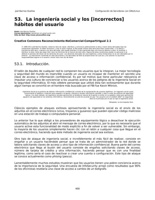 Joel Barrios Dueñas                                                                                       Configuración de Servidores con GNU/Linux



53. La ingeniería social y los [incorrectos]
hábitos del usuario
Autor: Joel Barrios Dueñas
Correo electrónico: darkshram en gmail punto com
Sitio de Red: http://www.alcancelibre.org/



Creative Commons Reconocimiento-NoComercial-CompartirIgual 2.1

        © 1999-2011 Joel Barrios Dueñas. Usted es libre de copiar, distribuir y comunicar públicamente la obra y hacer obras derivadas bajo las
        condiciones siguientes: a) Debe reconocer y citar al autor original. b) No puede utilizar esta obra para fines comerciales. c) Si altera o
        transforma esta obra, o genera una obra derivada, sólo puede distribuir la obra generada bajo una licencia idéntica a ésta. Al reutilizar o
        distribuir la obra, tiene que dejar bien claro los términos de la licencia de esta obra. Alguna de estas condiciones puede no aplicarse si se
        obtiene el permiso del titular de los derechos de autor. Los derechos derivados de usos legítimos u otras limitaciones no se ven afectados por lo
        anterior. La información contenida en este documento y los derivados de éste se proporcionan tal cual son y los autores no asumirán
        responsabilidad alguna si el usuario o lector hace mal uso de éstos.



53.1. Introducción.
El talón de Aquiles de cualquier red lo componen los usuarios que la integran. La mejor tecnología
y seguridad del mundo es inservible cuando un usuario es incapaz de mantener en secreto una
clave de acceso o información confidencial. Es por tal motivo que tiene particular relevancia el
impulsar una cultura de concienciar a los usuarios acerca de los peligros de la Ingeniería Social en
la seguridad informática. El más célebre personaje que utilizó ésta tan exitosamente que durante
algún tiempo se convirtió en el hombre más buscado por el FBI fue Kevin Mitnick.

         Ingeniería Social es la práctica de obtener información confidencial a través de la manipulación de usuarios legítimos. Un ingeniero social usará
           comúnmente el teléfono o Internet para engañar a la gente y llevarla a revelar información sensible, o bien a violar las políticas de seguridad
             típicas. Con este método, los ingenieros sociales aprovechan la tendencia natural de la gente a confiar en su palabra, antes que aprovechar
          agujeros de seguridad en los sistemas informáticos. Generalmente se está de acuerdo en que “los usuarios son el eslabón débil” en seguridad;
                                                                                                 éste es el principio por el que se rige la ingeniería social.

                                                                                                                             Wikipedia, la enciclopedia libre.



Clásicos ejemplos de ataques exitosos aprovechando la ingeniería social es el envío de los
adjuntos en el correo electrónico (virus, troyanos y gusanos) que pueden ejecutar código malicioso
en una estación de trabajo o computadora personal.

Lo anterior fue lo que obligó a los proveedores de equipamiento lógico a desactivar le ejecución
automática de los adjuntos al abrir el mensaje de correo electrónico, por lo que es necesario que el
usuario active esta funcionalidad de modo explícito a fin de volver a ser vulnerable. Sin embargo,
la mayoría de los usuarios simplemente hacen clic con el ratón a cualquier cosa que llegue en el
correo electrónico, haciendo que éste método de ingeniería social sea exitoso.

Otro tipo de ataque de ingeniería social, e increíblemente el más fácil de realizar, consiste en
engañar a un usuario haciéndole pensar que se trata de un administrador de la red donde se
labora solicitando claves de acceso u otro tipo de información confidencial. Buena parte del correo
electrónico que llega al buzón del usuario consiste de engaños solicitando claves de acceso,
número de tarjeta de crédito y otra información, haciendo pensar que es con una finalidad
legítima, como sería el caso de reactivar o crear una cuenta o configuración. Este tipo de ataque
se conoce actualmente como phising (pesca).

Lamentablemente muchos estudios muestran que los usuarios tienen una pobre conciencia acerca
de la importancia de la seguridad. Una encuesta de InfoSecurity arrojó como resultados que 90%
de los oficinistas revelaría una clave de acceso a cambio de un bolígrafo.




                                                                               400
 