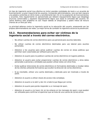 Joel Barrios Dueñas                                                Configuración de Servidores con GNU/Linux


Un tipo de ingeniería social muy efectivo es incluir grandes cantidades de texto a un acuerdo de
licenciamiento. La gran mayoría de los usuarios, incluyendo administradores, rara vez leen siquiera
una palabra contenida en dicho texto y sencillamente dan clic en la aceptación de licenciamientos
y acuerdos. Esto regularmente es aprovechado por Adware (equipamiento lógico que despliega
anuncios comerciales) y Spyware (equipamiento lógico que espía la actividad del usuario). En
Latino América este problema es aún mayor debido al vergonzoso y pobre índice de lectura
(menos de un libro por año).

La principal defensa contra la ingeniería social es la educación del usuario, empezando por los
propios administradores de redes. La mejor forma de combatir la ingeniería social es la prevención.

53.2. Recomendaciones para evitar ser víctimas de la
ingeniería social a través del correo electrónico.
    •   No utilizar cuentas de correo electrónico para uso personal para asuntos laborales.

    •   No utilizar cuentas de correo electrónico destinadas para uso laboral para asuntos
        personales.

    •   Adiestrar a los usuarios para jamas publicar cuentas de correo en áreas públicas que
        permitan sean cosechadas por software para este fin.

    •   Adiestrar al usuario para no publicar cuentas de correo electrónico en lugares públicos.

    •   Adiestrar al usuario para evitar proporcionar cuentas de correo electrónico y otros datos
        personales a personas u entidades que puedan utilizar estos con otros fines.

    •   Evitar publicar direcciones de correo electrónico en formularios destinados a recabar datos
        de los clientes utilizando formularios que oculten la dirección de correo electrónico.

    •   Si es inevitable, utilizar una cuenta destinada y dedicada para ser mostrada a través de
        HTTP.

    •   Adiestrar al usuario a utilizar claves de acceso más complejas.

    •   Adiestrar al usuario a no abrir y dar clic a todo lo que llegue por correo.

    •   Adiestrar al usuario para jamás responder a un mensaje de spam.

    •   Adiestrar al usuario a no hacer clic en los enlaces en los mensajes de spam y que pueden
        ser utilizados para confirmar al spammer que se trata de una cuenta de correo activa.




                                                   401
 