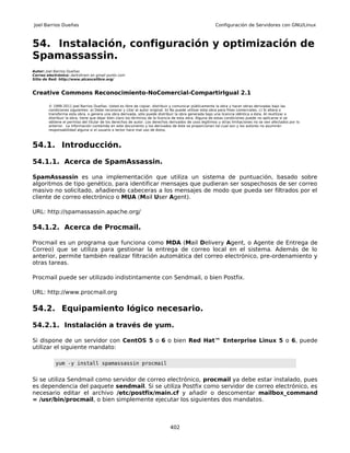Joel Barrios Dueñas                                                                                     Configuración de Servidores con GNU/Linux



54. Instalación, configuración y optimización de
Spamassassin.
Autor: Joel Barrios Dueñas
Correo electrónico: darkshram en gmail punto com
Sitio de Red: http://www.alcancelibre.org/



Creative Commons Reconocimiento-NoComercial-CompartirIgual 2.1

        © 1999-2011 Joel Barrios Dueñas. Usted es libre de copiar, distribuir y comunicar públicamente la obra y hacer obras derivadas bajo las
        condiciones siguientes: a) Debe reconocer y citar al autor original. b) No puede utilizar esta obra para fines comerciales. c) Si altera o
        transforma esta obra, o genera una obra derivada, sólo puede distribuir la obra generada bajo una licencia idéntica a ésta. Al reutilizar o
        distribuir la obra, tiene que dejar bien claro los términos de la licencia de esta obra. Alguna de estas condiciones puede no aplicarse si se
        obtiene el permiso del titular de los derechos de autor. Los derechos derivados de usos legítimos u otras limitaciones no se ven afectados por lo
        anterior. La información contenida en este documento y los derivados de éste se proporcionan tal cual son y los autores no asumirán
        responsabilidad alguna si el usuario o lector hace mal uso de éstos.



54.1. Introducción.

54.1.1. Acerca de SpamAssassin.

SpamAssassin es una implementación que utiliza un sistema de puntuación, basado sobre
algoritmos de tipo genético, para identificar mensajes que pudieran ser sospechosos de ser correo
masivo no solicitado, añadiendo cabeceras a los mensajes de modo que pueda ser filtrados por el
cliente de correo electrónico o MUA (Mail User Agent).

URL: http://spamassassin.apache.org/

54.1.2. Acerca de Procmail.

Procmail es un programa que funciona como MDA (Mail Delivery Agent, o Agente de Entrega de
Correo) que se utiliza para gestionar la entrega de correo local en el sistema. Además de lo
anterior, permite también realizar filtración automática del correo electrónico, pre-ordenamiento y
otras tareas.

Procmail puede ser utilizado indistintamente con Sendmail, o bien Postfix.

URL: http://www.procmail.org

54.2. Equipamiento lógico necesario.

54.2.1. Instalación a través de yum.

Si dispone de un servidor con CentOS 5 o 6 o bien Red Hat™ Enterprise Linux 5 o 6, puede
utilizar el siguiente mandato:

           yum -y install spamassassin procmail


Si se utiliza Sendmail como servidor de correo electrónico, procmail ya debe estar instalado, pues
es dependencia del paquete sendmail. Si se utiliza Postfix como servidor de correo electrónico, es
necesario editar el archivo /etc/postfix/main.cf y añadir o descomentar mailbox_command
= /usr/bin/procmail, o bien simplemente ejecutar los siguientes dos mandatos.



                                                                              402
 