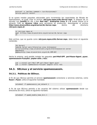 Joel Barrios Dueñas                                          Configuración de Servidores con GNU/Linux


         postconf -e 'mailbox_command = /usr/bin/procmail'
         service postfix restart


Si se quiere instalar paquetes adicionales para incrementar las capacidades de filtrado de
Spamassassin, se pude crear el archivo /etc/yum.repos.d/AL-Server.repo. Si dispone de un
servidor con CentOS 5 o 6, o bien Red Hat™ Enterprise Linux 5 o 6, puede utilizar el el
almacén YUM de Alcance Libre para servidores en producción, descargando el archivo
http://www.alcancelibre.org/al/server/AL-Server.repo        dentro      del       directorio
/etc/yum.repos.d/:

         cd /etc/yum.repos.d/
         wget -N http://www.alcancelibre.org/al/server/AL-Server.repo
         cd


Este archivo, que se guarda como /etc/yum.repos.d/AL-Server.repo, debe tener el siguiente
contenido:

         [AL-Server]
         name=AL Server para Enterprise Linux $releasever
         mirrorlist=http://www.alcancelibre.org/al/el$releasever/al-server
         gpgcheck=1
         gpgkey=http://www.alcancelibre.org/al/AL-RPM-KEY


Hecho lo anterior, será posible instalar los paquetes perl-Mail-SPF, perl-Razor-Agent, pyzor,
spamassassin-FuzzyOcr, popler-utils y re2c:

         yum -y install perl-Mail-SPF perl-Razor-Agent pyzor
         yum -y install spamassassin-FuzzyOcr poppler-utils re2c


54.3. SELinux y el servicio spamasssassin.

54.3.1. Políticas de SElinux.

A fin de que SELinux permita al servicio spamassassin conectarse a servicios externos, como
Razor o Pyzor, utilice el siguiente mandado:

         setsebool -P spamassassin_can_network 1


A fin de que SELinux permita a los usuarios del sistema utilizar spamassassin desde sus
directorios de inicio, utilice el siguiente mandato:

         setsebool -P spamd_enable_home_dirs 1




                                                 403
 
