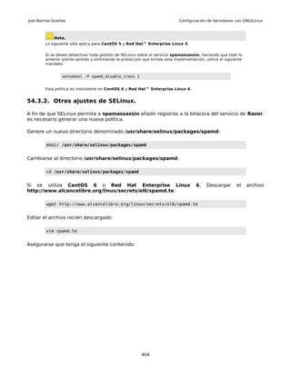 Joel Barrios Dueñas                                                           Configuración de Servidores con GNU/Linux



             Nota.
        Lo siguiente sólo aplica para CentOS 5 y Red Hat™ Enterprise Linux 5.

        Si se desea desactivar toda gestión de SELinux sobre el servicio spamassassin, haciendo que todo lo
        anterior pierda sentido y eliminando la protección que brinda esta implementación, utilice el siguiente
        mandato:


                 setsebool -P spamd_disable_trans 1


        Esta política es inexistente en CentOS 6 y Red Hat™ Enterprise Linux 6.


54.3.2. Otros ajustes de SELinux.

A fin de que SELinux permita a spamassassin añadir registros a la bitácora del servicio de Razor,
es necesario generar una nueva política.

Genere un nuevo directorio denominado /usr/share/selinux/packages/spamd:

         mkdir /usr/share/selinux/packages/spamd


Cambiarse al directorio /usr/share/selinux/packages/spamd:

         cd /usr/share/selinux/packages/spamd


Si se utiliza CentOS 6 o Red Hat Enterprise Linux                                     6,    Descargar       el    archivo
http://www.alcancelibre.org/linux/secrets/el6/spamd.te:

         wget http://www.alcancelibre.org/linux/secrets/el6/spamd.te


Editar el archivo recién descargado:

         vim spamd.te


Asegurarse que tenga el siguiente contenido:




                                                          404
 