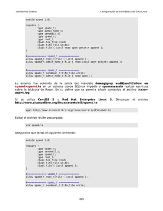 Joel Barrios Dueñas                                         Configuración de Servidores con GNU/Linux


         module spamd 1.0;

         require {
                 type spamc_t;
                 type admin_home_t;
                 type sendmail_t;
                 type spamd_t;
                 type root_t;
                 class lnk_file read;
                 class fifo_file write;
                 class file { ioctl read open getattr append };
         }

         #============= spamd_t ==============
         allow spamd_t root_t:file { ioctl append };
         allow spamd_t admin_home_t:file { read ioctl open getattr append };


         #============= spamc_t ==============
         allow spamc_t sendmail_t:fifo_file write;
         allow spamc_t admin_home_t:file { read open };


Lo anterior fue obtenido de la salida del mandato dmesg|grep audit|audit2allow -m
spamd>spamd.te en un sistema donde SELinux impedía a spamassassin realizar escritura
sobre la bitácora de Razor. En si, define que se permita añadir contenido al archivo /razor-
agent.log.

Si se utiliza CentOS 5 o Red Hat Enterprise Linux                   5,   Descargar      el   archivo
http://www.alcancelibre.org/linux/secrets/el5/spamd.te:

         wget http://www.alcancelibre.org/linux/secrets/el5/spamd.te


Editar el archivo recién descargado:

         vim spamd.te


Asegurarse que tenga el siguiente contenido:

         module spamd 1.0;

         require {
                 type spamc_t;
                 type sendmail_t;
                 type spamd_t;
                 type root_t;
                 class lnk_file read;
                 class fifo_file write;
                 class file { ioctl append };
         }

         #============= spamd_t ==============
         allow spamd_t root_t:file { ioctl append };

         #============= spamc_t ==============
         allow spamc_t sendmail_t:fifo_file write;




                                                405
 