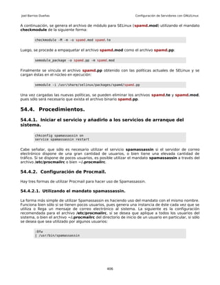 Joel Barrios Dueñas                                              Configuración de Servidores con GNU/Linux


A continuación, se genera el archivo de módulo para SELinux (spamd.mod) utilizando el mandato
checkmodule de la siguiente forma:

         checkmodule -M -m -o spamd.mod spamd.te


Luego, se procede a empaquetar el archivo spamd.mod como el archivo spamd.pp:

         semodule_package -o spamd.pp -m spamd.mod


Finalmente se vincula el archivo spamd.pp obtenido con las políticas actuales de SELinux y se
cargan éstas en el núcleo en ejecución:

         semodule -i /usr/share/selinux/packages/spamd/spamd.pp


Una vez cargadas las nuevas políticas, se pueden eliminar los archivos spamd.te y spamd.mod,
pues sólo será necesario que exista el archivo binario spamd.pp.

54.4. Procedimientos.

54.4.1. Iniciar el servicio y añadirlo a los servicios de arranque del
sistema.

         chkconfig spamassassin on
         service spamassassin restart


Cabe señalar, que sólo es necesario utilizar el servicio spamassassin si el servidor de correo
electrónico dispone de una gran cantidad de usuarios, o bien tiene una elevada cantidad de
tráfico. Si se dispone de pocos usuarios, es posible utilizar el mandato spamassassin a través del
archivo /etc/procmailrc o bien ~/.procmailrc.

54.4.2. Configuración de Procmail.

Hay tres formas de utilizar Procmail para hacer uso de Spamassassin.

54.4.2.1. Utilizando el mandato spamassassin.

La forma más simple de utilizar Spamassassin es haciendo uso del mandato con el mismo nombre.
Funciona bien sólo si se tienen pocos usuarios, pues genera una instancia de éste cada vez que se
utiliza o llega un mensaje de correo electrónico al sistema. La siguiente es la configuración
recomendada para el archivo /etc/procmailrc, sí se desea que aplique a todos los usuarios del
sistema, o bien el archivo ~/.procmailrc del directorio de inicio de un usuario en particular, si sólo
se desea que sea utilizado por algunos usuarios:

         :0fw
         | /usr/bin/spamassassin




                                                 406
 