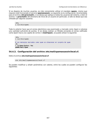Joel Barrios Dueñas                                             Configuración de Servidores con GNU/Linux


Sí se dispone de muchos usuarios, es más conveniente utilizar el mandato spamc, mismo que
requiere esté funcionado el servicio spamassassin. La siguiente es la configuración recomendada
para el archivo /etc/procmailrc, sí se desea que aplique a todos los usuarios del sistema, o bien el
archivo ~/.procmailrc del directorio de inicio de un usuario en particular, si sólo se desea que sea
utilizado por algunos usuarios:

         :0fw
         | /usr/bin/spamc


Todo lo anterior hace que el correo electrónico sea examinado y marcado como Spam si alcanza
una cantidad suficiente de puntos. Si se desea realizar un filtrado enviando el correo calificado
como Spam hacia una capeta de correo (~/mail/Spam), se puede utilizar lo siguiente:

         :0fw
         | /usr/bin/spamc

         # Los mensajes marcados como spam se almacenan en carpeta de spam
         :0:
         * ^X-Spam-Status: Yes
         $HOME/mail/Spam


54.4.3. Configuración del archivo /etc/mail/spamassassin/local.cf.

Edite el archivo /etc/mail/spamassassin/local.cf.

         vim /etc/mail/spamassassin/local.cf


Se pueden modificar y añadir parámetros con valores, entre los cuales se pueden configurar los
siguientes:




                                                407
 