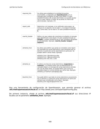 Joel Barrios Dueñas                                                         Configuración de Servidores con GNU/Linux



                      required_hits    Se utiliza para establecer la cantidad de puntos
                                       acumulados, y asignados por SpamAssassin, en un
                                       mensaje para considerar el éste como Spam. El valor
                                       predeterminado es 5, acepta decimales y se puede ajustar
                                       con un valor inferior o mayor de acuerdo al criterio del
                                       administrador. Ejemplo: 4.5



                      report_safe      Determina si el mensaje, si es calificado como spam, se
                                       incluye en un adjunto, con el valor 1, o se deja el mensaje
                                       tal y como está, con el valor 0. El valor predeterminado es
                                       0.



                      rewrite_header   Define con que cadena de caracteres se añadirá al mensaje
                                       para identificarlo como Spam. El valor predeterminado es
                                       [SPAM], y puede cambiarse por lo que considere apropiado
                                       el administrador. Ejemplo: rewrite_header Subject
                                       [Spam?]



                      whitelist_from   Se utiliza para definir que jamás se considere como Spam
                                       los mensajes de correo electrónico cuyo remitente sea un
                                       dominio o cuenta de correo electrónico en particular. Se
                                       pueden definir varias líneas. Ejemplo:

                                       whitelist_from *@midominio.algo
                                       whitelist_from *@alcancelibre.org
                                       whitelist_from 201.161.1.226



                      whitelist_to     Si utiliza una lista de correo electrónico (majordomo o
                                       mailman), y se desea evitar que accidentalmente se
                                       considere Spam un mensaje de correo electrónico emitido
                                       por una de estas listas, se puede definir que nunca se
                                       considere Spam el correo emitido por dicha lista. Ejemplo:
                                       whitelist_to mailman-users@algo.algo



                      blacklist_from   Se puede definir que todo el correo electrónico proveniente
                                       de un dominio o cuenta de correo electrónico en particular
                                       siempre sea considerado como Spam. Ejemplo:
                                       blacklist_from alguien@spammer.com



Hay una herramienta de configuración de SpamAssassin, que permite generar el archivo
/etc/mail/spamassassin/local.cf, en http://www.yrex.com/spam/spamconfig.php.

De primera instancia, añada al archivo /etc/mail/spamassassin/local.cf sus direcciones IP
locales con el parámetro whitelist_from. Ejemplo:




                                                        408
 