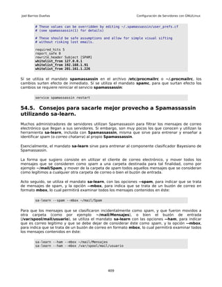 Joel Barrios Dueñas                                          Configuración de Servidores con GNU/Linux


         # These values can be overridden by editing ~/.spamassassin/user_prefs.cf
         # (see spamassassin(1) for details)

         # These should be safe assumptions and allow for simple visual sifting
         # without risking lost emails.

         required_hits 5
         report_safe 0
         rewrite_header Subject [SPAM]
         whitelist_from 127.0.0.1
         whitelist_from 192.168.1.91
         whitelist_from 201.161.1.226


Sí se utiliza el mandato spamassassin en el archivo /etc/procmailrc o ~/.procmailrc, los
cambios surten efecto de inmediato. Sí se utiliza el mandato spamc, para que surtan efecto los
cambios se requiere reiniciar el servicio spamassassin:

         service spamassassin restart


54.5. Consejos para sacarle mejor provecho a Spamassassin
utilizando sa-learn.
Muchos administradores de servidores utilizan Spamassassin para filtrar los mensajes de correo
electrónico que llegan a sus servidores. Si embargo, son muy pocos los que conocen y utilizan la
herramienta sa-learn, incluida con Spamassassin, misma que sirve para entrenar y enseñar a
identificar spam (o correo chatarra) al propio Spamassassin.

Esencialmente, el mandato sa-learn sirve para entrenar al componente clasificador Bayesiano de
Spamassassin.

La forma que sugiero consiste en utilizar el cliente de correo electrónico, y mover todos los
mensajes que se consideren como spam a una carpeta destinada para tal finalidad, como por
ejemplo ~/mail/Spam, y mover de la carpeta de spam todos aquellos mensajes que se consideran
como legítimos a cualquier otra carpeta de correo o bien el buzón de entrada.

Acto seguido, se utiliza el mandato sa-learn, con las opciones --spam, para indicar que se trata
de mensajes de spam, y la opción --mbox, para indica que se trata de un buzón de correo en
formato mbox, lo cual permitirá examinar todos los mensajes contenidos en éste:

         sa-learn --spam --mbox ~/mail/Spam


Para que los mensajes que se clasificaron incidentalmente como spam, y que fueron movidos a
otra carpeta (como por ejemplo ~/mail/Mensajes), o bien el buzón de entrada
(/var/spool/mail/usuario), se utiliza el mandato sa-learn con las opciones --ham, para indicar
que es correo legítimo y que se debe dejar de considerar éste como spam, y la opción --mbox,
para indica que se trata de un buzón de correo en formato mbox, lo cual permitirá examinar todos
los mensajes contenidos en éste:

         sa-learn --ham --mbox ~/mail/Mensajes
         sa-learn --ham --mbox /var/spool/mail/usuario




                                              409
 