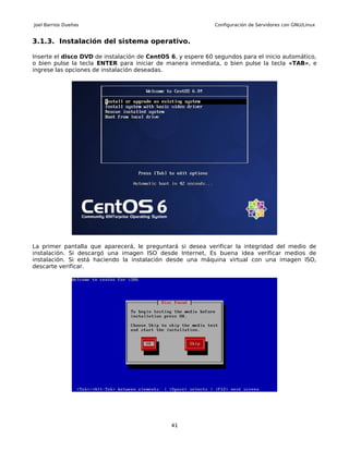 Joel Barrios Dueñas                                          Configuración de Servidores con GNU/Linux


3.1.3. Instalación del sistema operativo.

Inserte el disco DVD de instalación de CentOS 6, y espere 60 segundos para el inicio automático,
o bien pulse la tecla ENTER para iniciar de manera inmediata, o bien pulse la tecla «TAB», e
ingrese las opciones de instalación deseadas.




La primer pantalla que aparecerá, le preguntará si desea verificar la integridad del medio de
instalación. Si descargó una imagen ISO desde Internet, Es buena idea verificar medios de
instalación. Si está haciendo la instalación desde una máquina virtual con una imagen ISO,
descarte verificar.




                                              41
 