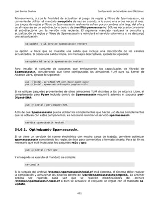 Joel Barrios Dueñas                                            Configuración de Servidores con GNU/Linux


Primeramente, y con la finalidad de actualizar el juego de reglas y filtros de Spamassassin, es
conveniente utilizar el mandato sa-update de vez en cuando, a lo sumo una o dos veces al mes.
Los juegos de reglas y filtros de Spamassassin realmente sufren pocos cambios a lo largo del año y
se almacenan en un sub-directorio dentro de /var/lib/spamassassin/. Sólo es necesario conservar
el sub-directorio con la versión más reciente. El siguiente mandato realizará la consulta y
actualización de reglas y filtros de Spamassassin y reiniciará el servicio solamente si se descargó
una actualización:

         sa-update -v && service spamassassin restart


La opción -v hace que se muestre una salida que incluye una descripción de los canales
actualizados. Si desea una salida limpia, sin mensajes descriptivos, ejecute lo siguiente:

         sa-update && service spamassassin restart


Para instalar el conjunto de paquetes que enriquecerán las capacidades de filtrado de
Spamassassin, considerando que tiene configurados los almacenes YUM para AL Server de
Alcance Libre, ejecute lo siguiente:

         yum -y install perl-Mail-SPF perl-Razor-Agent pyzor
         yum -y install spamassassin-FuzzyOcr poppler-utils


Si se utilizan paquetes provenientes de otros almacenes YUM distintos a los de Alcance Libre, el
complemento para Pyzor incluido dentro de Spamassassin requerirá además el paquete perl-
Digest-SHA:

         yum -y install perl-Digest-SHA


A fin de que Spamassassin pueda utilizar los complementos que hacen uso de los complementos
que se activan con estos componentes, es necesario reiniciar el servicio spamassassin:

         service spamassassin restart


54.6.1. Optimizando Spamassassin.

Si se tiene un servidor de correo electrónico con mucha carga de trabajo, conviene optimizar
spamasassassin compilando las reglas de éste para convertirlas a formato binario. Para tal fin es
necesario que esté instalados los paquetes re2c y gcc:

         yum -y install re2c gcc


Y enseguida se ejecuta el mandato sa-compile:

         sa-compile


Si la sintaxis del archivo /etc/mail/spamassassin/local.cf está correcta, el sistema debe realizar
la compilación y almacenar los binarios dentro de /var/lib/spamassassin/compiled/. Lo anterior
deberá     ser    repetido    cada    vez que    se   realicen    modificaciones    del   archivo
/etc/mail/spamassassin/local.cf o bien se actualice el conjunto de reglas con el mandato sa-
update.


                                                  411
 