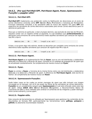 Joel Barrios Dueñas                                             Configuración de Servidores con GNU/Linux


54.6.2. ¿Por qué Perl-Mail-SPF, Perl-Razor-Agent, Pyzor, Spamassassin-
FuzzyOcr y poppler-utils?

54.6.2.1. Perl-Mail-SPF.

Perl-Mail-SPF Implementa una protección contra la falsificación de direcciones en el envío de
correo electrónico conocida como SPF (Sender Policy Framework o Convenio de Remitentes).
Funciona realizando consultas a los servidores DNS en busca del registro TXT para SPF que
específica los servidores de correo electrónico autorizados para enviar correo electrónico para un
dominio en particular.

Para que un dominio en particular, o bien el propio dominio, sea excluido de este tipo de filtración,
requiere contar con un registro similar al siguiente, lo cual establece que preferentemente se
descartan como emisores de correo electrónico todos aquellos servidores que carezcan de registro
tipo MX o tipo A:

         dominio.com.    IN       TXT      "v=spf1 a mx ~all"


O bien, si se quiere algo más estricto, donde se descartan por completo como emisores de correo
electrónico todos aquellos servidores que carezcan de registro tipo MX o tipo A:

         dominio.com.    IN       TXT      "v=spf1 a mx -all"


54.6.2.2. Perl-Razor-Agent.

Perl-Razor-Agent es la implementación Perl de Razor, que es una red distribuida y colaborativa
dedicada a la detección y filtración de spam. Consiste en un catalogo de propagación de spam que
es actualizado constantemente. Se complementa de manera mutua con Pyzor.

54.6.2.3. Pyzor.

Pyzor es similar a Razor, y funciona de la misma forma como una red distribuida y colaborativa
dedicada a la detección y filtración de spam. A diferencia de Perl-Razor-Agent, está escrito en
Python. Se complementa de manera mutua con Razor.

54.6.2.4. Spamassassin-FuzzyOcr.

Suele haber casos en los cuales se envían mensajes de spam que sólo incluyen una imagen
incrustada en el mensaje, con el fin de evadir los filtros de los servidores de correo electrónico.
FuzzyOcr es un complemento (plugin) para Spamassassin el cual está enfocado sobre este tipo
de spam. Utiliza GOCR (GNU Optical Character Recognition, o Reconocimiento Óptico de
Caracteres de GNU) y otros métodos para analizar el contenido de las imágenes y poder distinguir
entre correo ordinario y correo spam.

54.6.2.5. Poppler-utils.

Este conjunto de herramientas es utilizado por Spamassassin para gestionar los contenidos de los
documentos en formato PDF, particularmente las herramientas como pdftops, pstopnm y
pdfinfo. Es altamente recomendado instalarlo.




                                                412
 