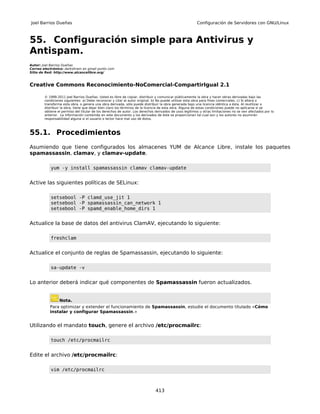 Joel Barrios Dueñas                                                                                     Configuración de Servidores con GNU/Linux



55. Configuración simple para Antivirus y
Antispam.
Autor: Joel Barrios Dueñas
Correo electrónico: darkshram en gmail punto com
Sitio de Red: http://www.alcancelibre.org/



Creative Commons Reconocimiento-NoComercial-CompartirIgual 2.1

        © 1999-2011 Joel Barrios Dueñas. Usted es libre de copiar, distribuir y comunicar públicamente la obra y hacer obras derivadas bajo las
        condiciones siguientes: a) Debe reconocer y citar al autor original. b) No puede utilizar esta obra para fines comerciales. c) Si altera o
        transforma esta obra, o genera una obra derivada, sólo puede distribuir la obra generada bajo una licencia idéntica a ésta. Al reutilizar o
        distribuir la obra, tiene que dejar bien claro los términos de la licencia de esta obra. Alguna de estas condiciones puede no aplicarse si se
        obtiene el permiso del titular de los derechos de autor. Los derechos derivados de usos legítimos u otras limitaciones no se ven afectados por lo
        anterior. La información contenida en este documento y los derivados de éste se proporcionan tal cual son y los autores no asumirán
        responsabilidad alguna si el usuario o lector hace mal uso de éstos.



55.1. Procedimientos
Asumiendo que tiene configurados los almacenes YUM de Alcance Libre, instale los paquetes
spamassassin, clamav, y clamav-update.

           yum -y install spamassassin clamav clamav-update


Active las siguientes políticas de SELinux:

           setsebool -P clamd_use_jit 1
           setsebool -P spamassassin_can_network 1
           setsebool -P spamd_enable_home_dirs 1


Actualice la base de datos del antivirus ClamAV, ejecutando lo siguiente:

           freshclam


Actualice el conjunto de reglas de Spamassassin, ejecutando lo siguiente:

           sa-update -v


Lo anterior deberá indicar qué componentes de Spamassassin fueron actualizados.


                 Nota.
           Para optimizar y extender el funcionamiento de Spamassassin, estudie el documento titulado «Cómo
           instalar y configurar Spamassassin.»


Utilizando el mandato touch, genere el archivo /etc/procmailrc:

           touch /etc/procmailrc


Edite el archivo /etc/procmailrc:

           vim /etc/procmailrc



                                                                              413
 