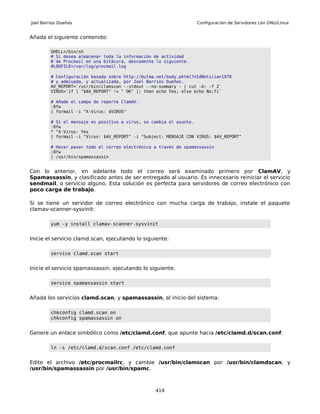 Joel Barrios Dueñas                                                Configuración de Servidores con GNU/Linux


Añada el siguiente contenido:

         SHELL=/bin/sh
         # Si desea almacenar toda la información de actividad
         # de Procmail en una bitácora, descomente lo siguiente.
         #LOGFILE=/var/log/procmail.log

         # Configuración basada sobre http://bulma.net/body.phtml?nIdNoticia=1978
         # y adecuada, y actualizada, por Joel Barrios Dueñas.
         AV_REPORT=`/usr/bin/clamscan --stdout --no-summary - | cut -d: -f 2`
         VIRUS=`if [ "$AV_REPORT" != " OK" ]; then echo Yes; else echo No;fi`

         # Añade el campo de reporte ClamAV.
         :0fw
         | formail -i "X-Virus: $VIRUS"

         # Si el mensaje es positivo a virus, se cambia el asunto.
         :0fw
         * ^X-Virus: Yes
         | formail -i "Virus: $AV_REPORT" -i "Subject: MENSAJE CON VIRUS: $AV_REPORT"

         # Hacer pasar todo el correo electrónico a través de spamassassin
         :0fw
         | /usr/bin/spamassassin


Con lo anterior, en adelante todo el correo será examinado primero por ClamAV, y
Spamassassin, y clasificado antes de ser entregado al usuario. Es innecesario reiniciar el servicio
sendmail, o servicio alguno. Esta solución es perfecta para servidores de correo electrónico con
poco carga de trabajo.

Si se tiene un servidor de correo electrónico con mucha carga de trabajo, instale el paquete
clamav-scanner-sysvinit:

         yum -y install clamav-scanner-sysvinit


Inicie el servicio clamd.scan, ejecutando lo siguiente:

         service clamd.scan start


Inicie el servicio spamassassin, ejecutando lo siguiente.

         service spamassassin start


Añada los servicios clamd.scan, y spamassassin, al inicio del sistema:

         chkconfig clamd.scan on
         chkconfig spamassassin on


Genere un enlace simbólico como /etc/clamd.conf, que apunte hacia /etc/clamd.d/scan.conf:

         ln -s /etc/clamd.d/scan.conf /etc/clamd.conf


Edite el archivo /etc/procmailrc, y cambie /usr/bin/clamscan por /usr/bin/clamdscan, y
/usr/bin/spamassassin por /usr/bin/spamc.



                                                  414
 