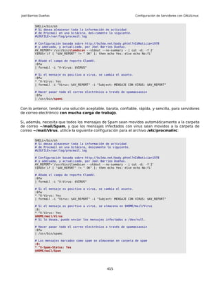 Joel Barrios Dueñas                                                 Configuración de Servidores con GNU/Linux


         SHELL=/bin/sh
         # Si desea almacenar toda la información de actividad
         # de Procmail en una bitácora, des-comente lo siguiente.
         #LOGFILE=/var/log/procmail.log

         # Configuración basada sobre http://bulma.net/body.phtml?nIdNoticia=1978
         # y adecuada, y actualizada, por Joel Barrios Dueñas.
         AV_REPORT=`/usr/bin/clamdscan --stdout --no-summary - | cut -d: -f 2`
         VIRUS=`if [ "$AV_REPORT" != " OK" ]; then echo Yes; else echo No;fi`

         # Añade el campo de reporte ClamAV.
         :0fw
         | formail -i "X-Virus: $VIRUS"

         # Si el mensaje es positivo a virus, se cambia el asunto.
         :0fw
         * ^X-Virus: Yes
         | formail -i "Virus: $AV_REPORT" -i "Subject: MENSAJE CON VIRUS: $AV_REPORT"

         # Hacer pasar todo el correo electrónico a través de spamassassin
         :0fw
         | /usr/bin/spamc


Con lo anterior, tendrá una solución aceptable, barata, confiable, rápida, y sencilla, para servidores
de correo electrónico con mucha carga de trabajo.

Si, además, necesita que todos los mensajes de Spam sean movidos automáticamente a la carpeta
de correo ~/mail/Spam, y que los mensajes infectados con virus sean movidos a la carpeta de
correo ~/mail/Virus, utilice la siguiente configuración para el archivo /etc/procmailrc:

         SHELL=/bin/sh
         # Si desea almacenar toda la información de actividad
         # de Procmail en una bitácora, descomente lo siguiente.
         #LOGFILE=/var/log/procmail.log

         # Configuración basada sobre http://bulma.net/body.phtml?nIdNoticia=1978
         # y adecuada, y actualizada, por Joel Barrios Dueñas.
         AV_REPORT=`/usr/bin/clamdscan --stdout --no-summary - | cut -d: -f 2`
         VIRUS=`if [ "$AV_REPORT" != " OK" ]; then echo Yes; else echo No;fi`

         # Añade el campo de reporte ClamAV.
         :0fw
         | formail -i "X-Virus: $VIRUS"

         # Si el mensaje es positivo a virus, se cambia el asunto.
         :0fw
         * ^X-Virus: Yes
         | formail -i "Virus: $AV_REPORT" -i "Subject: MENSAJE CON VIRUS: $AV_REPORT"

         # Si el mensaje es positivo a virus, se almacena en $HOME/mail/Virus
         :0:
         * ^X-Virus: Yes
         $HOME/mail/Virus
         # Si lo desea, puede enviar los mensajes infectados a /dev/null.

         # Hacer pasar todo el correo electrónico a través de spamassassin
         :0fw
         | /usr/bin/spamc

         # Los mensajes marcados como spam se almacenan en carpeta de spam
         :0:
         * ^X-Spam-Status: Yes
         $HOME/mail/Spam




                                                  415
 