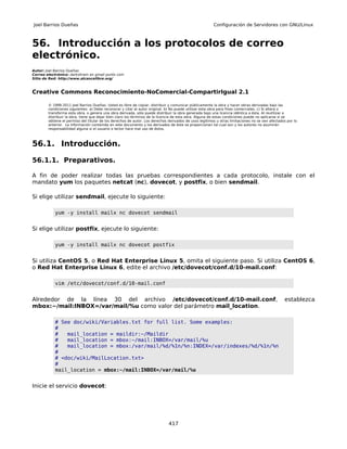 Joel Barrios Dueñas                                                                                     Configuración de Servidores con GNU/Linux



56. Introducción a los protocolos de correo
electrónico.
Autor: Joel Barrios Dueñas
Correo electrónico: darkshram en gmail punto com
Sitio de Red: http://www.alcancelibre.org/



Creative Commons Reconocimiento-NoComercial-CompartirIgual 2.1

        © 1999-2011 Joel Barrios Dueñas. Usted es libre de copiar, distribuir y comunicar públicamente la obra y hacer obras derivadas bajo las
        condiciones siguientes: a) Debe reconocer y citar al autor original. b) No puede utilizar esta obra para fines comerciales. c) Si altera o
        transforma esta obra, o genera una obra derivada, sólo puede distribuir la obra generada bajo una licencia idéntica a ésta. Al reutilizar o
        distribuir la obra, tiene que dejar bien claro los términos de la licencia de esta obra. Alguna de estas condiciones puede no aplicarse si se
        obtiene el permiso del titular de los derechos de autor. Los derechos derivados de usos legítimos u otras limitaciones no se ven afectados por lo
        anterior. La información contenida en este documento y los derivados de éste se proporcionan tal cual son y los autores no asumirán
        responsabilidad alguna si el usuario o lector hace mal uso de éstos.



56.1. Introducción.

56.1.1. Preparativos.

A fin de poder realizar todas las pruebas correspondientes a cada protocolo, instale con el
mandato yum los paquetes netcat (nc), dovecot, y postfix, o bien sendmail.

Si elige utilizar sendmail, ejecute lo siguiente:

           yum -y install mailx nc dovecot sendmail


Si elige utilizar postfix, ejecute lo siguiente:

           yum -y install mailx nc dovecot postfix


Si utiliza CentOS 5, o Red Hat Enterprise Linux 5, omita el siguiente paso. Si utiliza CentOS 6,
o Red Hat Enterprise Linux 6, edite el archivo /etc/dovecot/conf.d/10-mail.conf:

           vim /etc/dovecot/conf.d/10-mail.conf


Alrededor de la línea 30 del archivo /etc/dovecot/conf.d/10-mail.conf,                                                                           establezca
mbox:~/mail:INBOX=/var/mail/%u como valor del parámetro mail_location.

           # See doc/wiki/Variables.txt for full list. Some examples:
           #
           #   mail_location = maildir:~/Maildir
           #   mail_location = mbox:~/mail:INBOX=/var/mail/%u
           #   mail_location = mbox:/var/mail/%d/%1n/%n:INDEX=/var/indexes/%d/%1n/%n
           #
           # <doc/wiki/MailLocation.txt>
           #
           mail_location = mbox:~/mail:INBOX=/var/mail/%u


Inicie el servicio dovecot:




                                                                              417
 