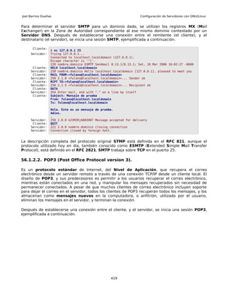 Joel Barrios Dueñas                                                 Configuración de Servidores con GNU/Linux


Para determinar el servidor SMTP para un dominio dado, se utilizan los registros MX (Mail
Exchanger) en la Zona de Autoridad correspondiente al ese mismo dominio contestado por un
Servidor DNS. Después de establecerse una conexión entre el remitente (el cliente), y el
destinatario (el servidor), se inicia una sesión SMTP, ejemplificada a continuación.

      Cliente:
                  $ nc 127.0.0.1 25
     Servidor:    Trying 127.0.0.1...
                  Connected to localhost.localdomain (127.0.0.1).
                  Escape character is '^]'.
                  220 nombre.dominio ESMTP Sendmail 8.13.1/8.13.1; Sat, 18 Mar 2006 16:02:27 -0600
      Cliente:    HELO localhost.localdomain
     Servidor:    250 nombre.dominio Hello localhost.localdomain [127.0.0.1], pleased to meet you
      Cliente:    MAIL FROM:<fulano@localhost.localdomain>
     Servidor:    250 2.1.0 <fulano@localhost.localdomain>... Sender ok
      Cliente:    RCPT TO:<fulano@localhost.localdomain>
     Servidor:    250 2.1.5 <fulano@localhost.localdomain>... Recipient ok
      Cliente:    DATA
     Servidor:    354 Enter mail, end with "." on a line by itself
      Cliente:    Subject: Mensaje de prueba
                  From: fulano@localhost.localdomain
                  To: fulano@localhost.localdomain

                  Hola. Este es un mensaje de prueba.
                  Adios.
                  .
     Servidor:    250 2.0.0 k2IM2RjA003987 Message accepted for delivery
      Cliente:    QUIT
     Servidor:    221 2.0.0 nombre.dominio closing connection
     Servidor:    Connection closed by foreign host.


La descripción completa del protocolo original STMP está definida en el RFC 821, aunque el
protocolo utilizado hoy en día, también conocido como ESMTP (Extended Simple Mail Transfer
Protocol), está definido en el RFC 2821. SMTP trabaja sobre TCP en el puerto 25.

56.1.2.2. POP3 (Post Office Protocol version 3).

Es un protocolo estándar de Internet, del Nivel de Aplicación, que recupera el correo
electrónico desde un servidor remoto a través de una conexión TCP/IP desde un cliente local. El
diseño de POP3, y sus predecesores es permitir a los usuarios recuperar el correo electrónico,
mientras están conectados en una red, y manipular los mensajes recuperados sin necesidad de
permanecer conectados. A pesar de que muchos clientes de correo electrónico incluyen soporte
para dejar el correo en el servidor, todos los clientes de POP3 recuperan todos los mensajes, y los
almacenan como mensajes nuevos en la computadora, o anfitrión, utilizado por el usuario,
eliminan los mensajes en el servidor, y terminan la conexión.

Después de establecerse una conexión entre el cliente, y el servidor, se inicia una sesión POP3,
ejemplificada a continuación.




                                                   419
 