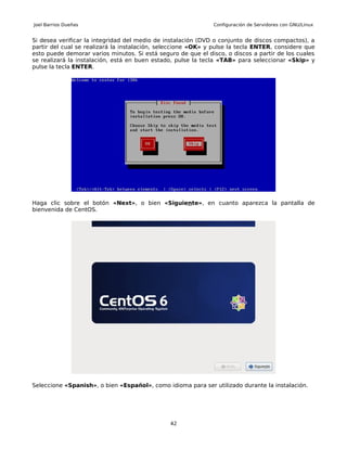 Joel Barrios Dueñas                                           Configuración de Servidores con GNU/Linux


Si desea verificar la integridad del medio de instalación (DVD o conjunto de discos compactos), a
partir del cual se realizará la instalación, seleccione «OK» y pulse la tecla ENTER, considere que
esto puede demorar varios minutos. Si está seguro de que el disco, o discos a partir de los cuales
se realizará la instalación, está en buen estado, pulse la tecla «TAB» para seleccionar «Skip» y
pulse la tecla ENTER.




Haga clic sobre el botón «Next», o bien «Siguiente», en cuanto aparezca la pantalla de
bienvenida de CentOS.




Seleccione «Spanish», o bien «Español», como idioma para ser utilizado durante la instalación.




                                               42
 