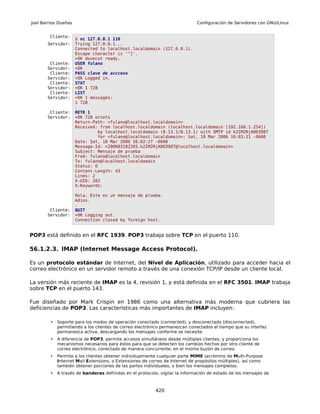 Joel Barrios Dueñas                                                          Configuración de Servidores con GNU/Linux


        Cliente:
                      $ nc 127.0.0.1 110
       Servidor:      Trying 127.0.0.1...
                      Connected to localhost.localdomain (127.0.0.1).
                      Escape character is '^]'.
                      +OK dovecot ready.
        Cliente:      USER fulano
       Servidor:      +OK
        Cliente:      PASS clave de accceso
       Servidor:      +OK Logged in.
        Cliente:      STAT
       Servidor:      +OK 1 728
        Cliente:      LIST
       Servidor:      +OK 1 messages:
                      1 728
                      .
        Cliente:      RETR 1
       Servidor:      +OK 728 octets
                      Return-Path: <fulano@localhost.localdomain>
                      Received: from localhost.localdomain (localhost.localdomain [192.168.1.254])
                               by localhost.localdomain (8.13.1/8.13.1) with SMTP id k2IM2RjA003987
                               for <fulano@localhost.localdomain>; Sat, 18 Mar 2006 16:03:21 -0600
                      Date: Sat, 18 Mar 2006 16:02:27 -0600
                      Message-Id: <200603182203.k2IM2RjA003987@localhost.localdomain>
                      Subject: Mensaje de prueba
                      From: fulano@localhost.localdomain
                      To: fulano@localhost.localdomain
                      Status: O
                      Content-Length: 43
                      Lines: 2
                      X-UID: 202
                      X-Keywords:

                      Hola. Este es un mensaje de prueba.
                      Adios.
                      .
        Cliente:      QUIT
       Servidor:      +OK Logging out.
                      Connection closed by foreign host.


POP3 está definido en el RFC 1939. POP3 trabaja sobre TCP en el puerto 110.

56.1.2.3. IMAP (Internet Message Access Protocol).

Es un protocolo estándar de Internet, del Nivel de Aplicación, utilizado para acceder hacia el
correo electrónico en un servidor remoto a través de una conexión TCP/IP desde un cliente local.

La versión más reciente de IMAP es la 4, revisión 1, y está definida en el RFC 3501. IMAP trabaja
sobre TCP en el puerto 143.

Fue diseñado por Mark Crispin en 1986 como una alternativa más moderna que cubriera las
deficiencias de POP3. Las características más importantes de IMAP incluyen:

        •   Soporte para los modos de operación conectado (connected), y desconectado (disconnected),
            permitiendo a los clientes de correo electrónico permanezcan conectados el tiempo que su interfaz
            permanezca activa, descargando los mensajes conforme se necesite.
        •   A diferencia de POP3, permite accesos simultáneos desde múltiples clientes, y proporciona los
            mecanismos necesarios para éstos para que se detecten los cambios hechos por otro cliente de
            correo electrónico, conectado de manera concurrente, en el mismo buzón de correo.
        •   Permite a los clientes obtener individualmente cualquier parte MIME (acrónimo de Multi-Purpose
            Internet Mail Extensions, o Extensiones de correo de Internet de propósitos múltiples), así como
            también obtener porciones de las partes individuales, o bien los mensajes completos.
        •   A través de banderas definidas en el protocolo, vigilar la información de estado de los mensajes de



                                                         420
 