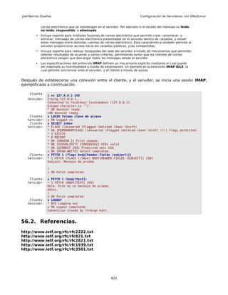 Joel Barrios Dueñas                                                           Configuración de Servidores con GNU/Linux


            correo electrónico que se mantengan en el servidor. Por ejemplo si el estado del mensaje es leído,
            no leído, respondido, o eliminado.
        •   Incluye soporte para múltiples buzones de correo electrónico que permite crear, renombrar, o
            eliminar, mensajes de correo electrónico presentados en el servidor dentro de carpetas, y mover
            estos mensajes entre distintas cuentas de correo electrónico. Esta característica también permite al
            servidor proporcionar acceso hacia los carpetas públicas, y las compartidas.
        •   Incluye soporte para realizar búsquedas del lado del servidor a través de mecanismos que permiten
            obtener resultados de acuerdo a varios criterios, permitiendo evitar que los clientes de correo
            electrónico tengan que descargar todos los mensajes desde el servidor.
        •   Las especificaciones del protocolo IMAP definen un mecanismo explícito mediante el cual puede
            ser mejorada su funcionalidad a través de extensiones. Un ejemplo es la extensión IMAP IDLE, la
            cual permite sincronizar ente el servidor, y el cliente a través de avisos.


Después de establecerse una conexión entre el cliente, y el servidor, se inicia una sesión IMAP,
ejemplificada a continuación.

    Cliente:
                $ nc 127.0.0.1 143
   Servidor:    Trying 127.0.0.1...
                Connected to localhost.localdomain (127.0.0.1).
                Escape character is '^]'.
                * OK dovecot ready.
                +OK dovecot ready.
    Cliente:    x LOGIN fulano clave de acceso
   Servidor:    x OK Logged in.
    Cliente:    x SELECT inbox
   Servidor:    * FLAGS (Answered Flagged Deleted Seen Draft)
                * OK [PERMANENTFLAGS (Answered Flagged Deleted Seen Draft *)] Flags permitted.
                * 1 EXISTS
                * 0 RECENT
                * OK [UNSEEN 1] First unseen.
                * OK [UIDVALIDITY 1100569382] UIDs valid
                * OK [UIDNEXT 203] Predicted next UID
                x OK [READ-WRITE] Select completed.
    Cliente:    x FETCH 1 (flags body[header.fields (subject)])
   Servidor:    * 1 FETCH (FLAGS (Seen) BODY[HEADER.FIELDS (SUBJECT)] {30}
                Subject: Mensaje de prueba

                )
                x OK Fetch completed.
                .
    Cliente:    x FETCH 1 (body[text])
   Servidor:    * 1 FETCH (BODY[TEXT] {45}
                Hola. Este es un mensaje de prueba.
                Adios.
                )
                x OK Fetch completed.
    Cliente:    x LOGOUT
   Servidor:    * BYE Logging out
                x OK Logout completed.
                Connection closed by foreign host.


56.2. Referencias.
http://www.ietf.org/rfc/rfc2222.txt
http://www.ietf.org/rfc/rfc821.txt
http://www.ietf.org/rfc/rfc2821.txt
http://www.ietf.org/rfc/rfc1939.txt
http://www.ietf.org/rfc/rfc3501.txt




                                                          421
 
