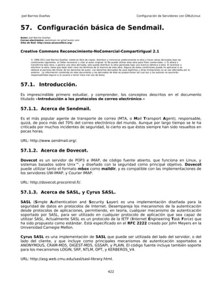 Joel Barrios Dueñas                                                                                     Configuración de Servidores con GNU/Linux



57. Configuración básica de Sendmail.
Autor: Joel Barrios Dueñas
Correo electrónico: darkshram en gmail punto com
Sitio de Red: http://www.alcancelibre.org/



Creative Commons Reconocimiento-NoComercial-CompartirIgual 2.1

        © 1999-2011 Joel Barrios Dueñas. Usted es libre de copiar, distribuir y comunicar públicamente la obra y hacer obras derivadas bajo las
        condiciones siguientes: a) Debe reconocer y citar al autor original. b) No puede utilizar esta obra para fines comerciales. c) Si altera o
        transforma esta obra, o genera una obra derivada, sólo puede distribuir la obra generada bajo una licencia idéntica a ésta. Al reutilizar o
        distribuir la obra, tiene que dejar bien claro los términos de la licencia de esta obra. Alguna de estas condiciones puede no aplicarse si se
        obtiene el permiso del titular de los derechos de autor. Los derechos derivados de usos legítimos u otras limitaciones no se ven afectados por lo
        anterior. La información contenida en este documento y los derivados de éste se proporcionan tal cual son y los autores no asumirán
        responsabilidad alguna si el usuario o lector hace mal uso de éstos.



57.1. Introducción.
Es imprescindible primero estudiar, y comprender, los conceptos descritos en el documento
titulado «Introducción a los protocolos de correo electrónico.»

57.1.1. Acerca de Sendmail.

Es el más popular agente de transporte de correo (MTA, o Mail Transport Agent), responsable,
quizá, de poco más del 70% del correo electrónico del mundo. Aunque por largo tiempo se le ha
criticado por muchos incidentes de seguridad, lo cierto es que éstos siempre han sido resueltos en
pocas horas.

URL: http://www.sendmail.org/.

57.1.2. Acerca de Dovecot.

Dovecot es un servidor de POP3 e IMAP, de código fuente abierto, que funciona en Linux, y
sistemas basados sobre Unix™, y diseñado con la seguridad como principal objetivo. Dovecot
puede utilizar tanto el formato mbox como maildir, y es compatible con las implementaciones de
los servidores UW-IMAP, y Courier IMAP.

URL: http://dovecot.procontrol.fi/.

57.1.3. Acerca de SASL, y Cyrus SASL.

SASL (Simple Authentication and Security Layer) es una implementación diseñada para la
seguridad de datos en protocolos de Internet. Desempareja los mecanismos de la autenticación
desde protocolos de aplicaciones, permitiendo, en teoría, cualquier mecanismo de autenticación
soportado por SASL, para ser utilizado en cualquier protocolo de aplicación que sea capaz de
utilizar SASL. Actualmente SASL es un protocolo de la IETF (Internet Engineering Task Force) que
ha sido propuesto como estándar. Está especificado en el RFC 2222 creado por John Meyers en la
Universidad Carnegie Mellon.

Cyrus SASL es una implementación de SASL que puede ser utilizada del lado del servidor, o del
lado del cliente, y que incluye como principales mecanismos de autenticación soportados a
ANONYMOUS, CRAM-MD5, DIGEST-MD5, GSSAPI, y PLAIN. El código fuente incluye también soporte
para los mecanismos LOGIN, SRP, NTLM, OPT, y KERBEROS_V4.

URL: http://asg.web.cmu.edu/sasl/sasl-library.html.


                                                                              422
 