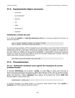 Joel Barrios Dueñas                                              Configuración de Servidores con GNU/Linux


57.2. Equipamiento lógico necesario.
           •   cyrus-sasl

           •   cyrus-sasl-plain

           •   dovecot

           •   m4

           •   make

           •   sendmail-cf<

           •   sendmail

Instalación a través de yum.

Si se utiliza de CentOS 5, o Red Hat Enterprise Linux 5, o versiones posteriores de éstos, se
ejecuta lo siguiente:

         yum -y install sendmail sendmail-cf dovecot m4 make
         yum -y install cyrus-sasl cyrus-sasl-plain


Si acaso estuviese instalado, elimine el paquete cyrus-sasl-gssapi, ya que este utiliza el método de
autenticación GSSAPI, mismo que requeriría de la base de datos de cuentas de usuario de un
servidor Kerberos. De igual manera, si estuviese instalado, elimine el paquete cyrus-sasl-md5, ya
que este utiliza los métodos de autenticación CRAM-MD5, y Digest-MD5, mismos que requerían
asignar las claves de acceso para SMTP a través del mandato saslpasswd2. Outlook carece de
soporte para estos métodos de autenticación.

         yum remove cyrus-sasl-gssapi cyrus-sasl-md5


57.3. Procedimientos.

57.3.1. Definiendo Sendmail como agente de transporte de correo
predeterminado.

El mandato alternatives, con la opción --config, y el valor mta, se utiliza para conmutar el
servicio de correo electrónico del sistema, y elegir qué programa utilizar. Sólo es necesario utilizar
éste si previamente estaban instalados Postfix o Exim. Sí este es el caso, ejecute lo siguiente
desde una terminal, y defina Sendmail como agente de transporte de correo (MTA, Mail
Transport Agent), seleccionado éste.

         alternatives --config mta


Lo anterior devolverá una salida similar a la siguiente, donde deberá elegir entre postfix, y
sendmail como MTA predeterminado del sistema:




                                                 423
 