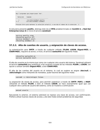 Joel Barrios Dueñas                                                        Configuración de Servidores con GNU/Linux



         Hay 2 programas que proporcionan 'mta'.

            Selección    Comando
         -----------------------------------------------
             1           /usr/sbin/sendmail.postfix
         *+ 2           /usr/sbin/sendmail.sendmail

         Presione Intro para mantener la selección actual[+], o escriba el número de la selección:   2



Si estuviera presente postfix, detenga éste (es el MTA predeterminado en CentOS 6, y Red Hat
Enterprise Linux 6) e inicie el servicio sendmail:

         service postfix stop
         chkconfig postfix off
         service sendmail start
         chkconfig sendmail on


57.3.2. Alta de cuentas de usuario, y asignación de claves de acceso.

La autenticación para SMTP, a través de cualquier método (PLAIN, LOGIN, Digest-MD5, o
CRAM-MD5), requiere se active, e inicie, el servicio saslauthd del siguiente modo:

         chkconfig saslauthd on
         service saslauthd start


El alta de usuarios es la misma que como con cualquier otro usuario del sistema. Sendmail utilizará
el servicio saslauthd para autenticar a los usuarios a través de los métodos PLAIN, y LOGIN, con
opción a utilizar también Digest-MD5, o bien CRAM-MD5.

El alta de las cuentas del usuario en el sistema, la cual se sugiere se asigne /dev/null, o
/sbin/nologin como intérprete de mandatos, pude hacerse del siguiente modo:

         useradd -s /sbin/nologin fulano


La asignación de claves de acceso, para permitir autenticar a través de SMTP, POP3, e IMAP,
utilizando el método PLAIN, o bien el método LOGIN, se hace exactamente igual que con
cualquier otra cuenta de usuario del sistema, como se muestra a continuación:

         passwd usuario


Ejecutando lo anterior, el sistema solicitará se ingrese una clave de acceso, con confirmación.
Prefiera utilizar buenas claves de acceso, y de este modo evitará problemas de seguridad.




                                                           424
 