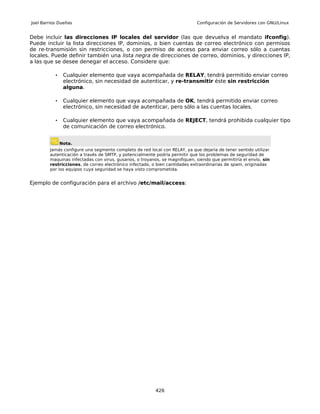 Joel Barrios Dueñas                                                         Configuración de Servidores con GNU/Linux


Debe incluir las direcciones IP locales del servidor (las que devuelva el mandato ifconfig).
Puede incluir la lista direcciones IP, dominios, o bien cuentas de correo electrónico con permisos
de re-transmisión sin restricciones, o con permiso de acceso para enviar correo sólo a cuentas
locales. Puede definir también una lista negra de direcciones de correo, dominios, y direcciones IP,
a las que se desee denegar el acceso. Considere que:

           •    Cualquier elemento que vaya acompañada de RELAY, tendrá permitido enviar correo
                electrónico, sin necesidad de autenticar, y re-transmitir éste sin restricción
                alguna.

           •    Cualquier elemento que vaya acompañada de OK, tendrá permitido enviar correo
                electrónico, sin necesidad de autenticar, pero sólo a las cuentas locales.

           •    Cualquier elemento que vaya acompañada de REJECT, tendrá prohibida cualquier tipo
                de comunicación de correo electrónico.


               Nota.
        Jamás configure una segmento completo de red local con RELAY, ya que dejaría de tener sentido utilizar
        autenticación a través de SMTP, y potencialmente podría permitir que los problemas de seguridad de
        maquinas infectadas con virus, gusanos, o troyanos, se magnifiquen, siendo que permitiría el envío, sin
        restricciones, de correo electrónico infectado, o bien cantidades extraordinarias de spam, originadas
        por los equipos cuya seguridad se haya visto comprometida.


Ejemplo de configuración para el archivo /etc/mail/access:




                                                         426
 