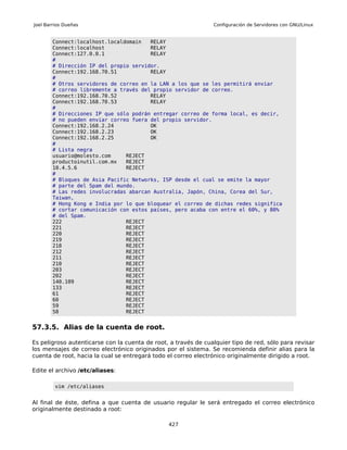 Joel Barrios Dueñas                                             Configuración de Servidores con GNU/Linux


        Connect:localhost.localdomain   RELAY
        Connect:localhost               RELAY
        Connect:127.0.0.1               RELAY
        #
        # Dirección IP del propio servidor.
        Connect:192.168.70.51           RELAY
        #
        # Otros servidores de correo en la LAN a los que se les permitirá enviar
        # correo libremente a través del propio servidor de correo.
        Connect:192.168.70.52           RELAY
        Connect:192.168.70.53           RELAY
        #
        # Direcciones IP que sólo podrán entregar correo de forma local, es decir,
        # no pueden enviar correo fuera del propio servidor.
        Connect:192.168.2.24            OK
        Connect:192.168.2.23            OK
        Connect:192.168.2.25            OK
        #
        # Lista negra
        usuario@molesto.com     REJECT
        productoinutil.com.mx   REJECT
        10.4.5.6                REJECT
        #
        # Bloques de Asia Pacific Networks, ISP desde el cual se emite la mayor
        # parte del Spam del mundo.
        # Las redes involucradas abarcan Australia, Japón, China, Corea del Sur,
        Taiwan,
        # Hong Kong e India por lo que bloquear el correo de dichas redes significa
        # cortar comunicación con estos países, pero acaba con entre el 60%, y 80%
        # del Spam.
        222                     REJECT
        221                     REJECT
        220                     REJECT
        219                     REJECT
        218                     REJECT
        212                     REJECT
        211                     REJECT
        210                     REJECT
        203                     REJECT
        202                     REJECT
        140.109                 REJECT
        133                     REJECT
        61                      REJECT
        60                      REJECT
        59                      REJECT
        58                      REJECT


57.3.5. Alias de la cuenta de root.

Es peligroso autenticarse con la cuenta de root, a través de cualquier tipo de red, sólo para revisar
los mensajes de correo electrónico originados por el sistema. Se recomienda definir alias para la
cuenta de root, hacia la cual se entregará todo el correo electrónico originalmente dirigido a root.

Edite el archivo /etc/aliases:

         vim /etc/aliases


Al final de éste, defina a que cuenta de usuario regular le será entregado el correo electrónico
originalmente destinado a root:

                                                427
 