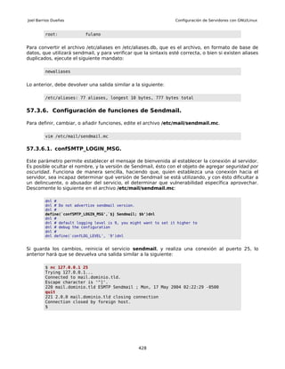 Joel Barrios Dueñas                                                Configuración de Servidores con GNU/Linux


         root:            fulano


Para convertir el archivo /etc/aliases en /etc/aliases.db, que es el archivo, en formato de base de
datos, que utilizará sendmail, y para verificar que la sintaxis esté correcta, o bien si existen aliases
duplicados, ejecute el siguiente mandato:

         newaliases


Lo anterior, debe devolver una salida similar a la siguiente:

         /etc/aliases: 77 aliases, longest 10 bytes, 777 bytes total


57.3.6. Configuración de funciones de Sendmail.

Para definir, cambiar, o añadir funciones, edite el archivo /etc/mail/sendmail.mc.

         vim /etc/mail/sendmail.mc


57.3.6.1. confSMTP_LOGIN_MSG.

Este parámetro permite establecer el mensaje de bienvenida al establecer la conexión al servidor.
Es posible ocultar el nombre, y la versión de Sendmail, ésto con el objeto de agregar seguridad por
oscuridad. Funciona de manera sencilla, haciendo que, quien establezca una conexión hacia el
servidor, sea incapaz determinar qué versión de Sendmail se está utilizando, y con ésto dificultar a
un delincuente, o abusador del servicio, el determinar que vulnerabilidad específica aprovechar.
Descomente lo siguiente en el archivo /etc/mail/sendmail.mc:

         dnl #
         dnl # Do not advertize sendmail version.
         dnl #
         define(`confSMTP_LOGIN_MSG',`$j Sendmail; $b')dnl
         dnl #
         dnl # default logging level is 9, you might want to set it higher to
         dnl # debug the configuration
         dnl #
         dnl define(`confLOG_LEVEL', `9')dnl


Si guarda los cambios, reinicia el servicio sendmail, y realiza una conexión al puerto 25, lo
anterior hará que se devuelva una salida similar a la siguiente:

         $ nc 127.0.0.1 25
         Trying 127.0.0.1...
         Connected to mail.dominio.tld.
         Escape character is '^]'.
         220 mail.dominio.tld ESMTP Sendmail ; Mon, 17 May 2004 02:22:29 -0500
         quit
         221 2.0.0 mail.dominio.tld closing connection
         Connection closed by foreign host.
         $




                                                  428
 